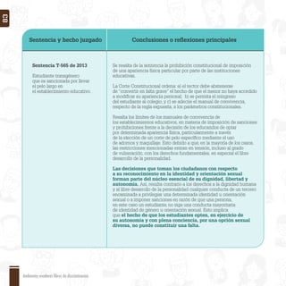 Sentencia y hecho juzgado Conclusiones o reﬂexiones principales
Sentencia T-565 de 2013
Estudiante transgénero
que es sancionada por llevar
el pelo largo en
el establecimiento educativo.
Se resalta de la sentencia la prohibición constitucional de imposición
de una apariencia física particular por parte de las instituciones
educativas.
La Corte Constitucional ordena: a) el rector debe abstenerse
de “convertir en falta grave” el hecho de que el menor no haya accedido
a modiﬁcar su apariencia personal; b) se permita el reingreso
del estudiante al colegio, y c) se adecúe el manual de convivencia,
respecto de la regla expuesta, a los parámetros constitucionales.
Resalta los límites de los manuales de convivencia de
los establecimientos educativos, en materia de imposición de sanciones
y prohibiciones frente a la decisión de los educandos de optar
por determinada apariencia física, particularmente a través
de la elección de un corte de pelo especíﬁco mediante el uso
de adornos y maquillaje. Esto debido a que, en la mayoría de los casos,
las restricciones mencionadas entran en tensión, incluso al grado
de vulneración, con los derechos fundamentales, en especial el libre
desarrollo de la personalidad.
Las decisiones que toman los ciudadanos con respecto
a su reconocimiento en la identidad y orientación sexual
forman parte del núcleo esencial de su dignidad, libertad y
autonomía. Así, resulta contrario a los derechos a la dignidad humana
y al libre desarrollo de la personalidad cualquier conducta de un tercero
encaminada a privilegiar una determinada identidad u orientación
sexual o a imponer sanciones en razón de que una persona,
en este caso un estudiante, no siga una conducta mayoritaria
de identidad de género u orientación sexual. Esto implica
que el hecho de que los estudiantes opten, en ejercicio de
su autonomía y con plena conciencia, por una opción sexual
diversa, no puede constituir una falta.
Ambientes escolares libres de discriminación
83
 