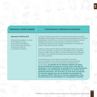 Sentencia y hecho juzgado Conclusiones o reﬂexiones principales
Sentencia T-804 de 2014
Estudiante transgénero a quien
le fue negado un cupo
para cursar el bachillerato
en una institución educativa
nocturna en razón de
su identidad de género.
La Corte Constitucional ordena a la institución educativa accionada
permitirle cursar el grado once, presentar excusas públicas por los tratos
degradantes cometidos en su contra y darle instrucciones a quienes
trabajan allí para que no aduzcan que se reservan el derecho
de admisión cuando trate de ingresar una persona con orientación
sexual e identidad de género distinta.
Ordena a la Secretaría de Educación Municipal redactar una carta
para que se garantice el respeto a la diversidad sexual y de género;
y que se remita copia del fallo a la Personería Municipal, Defensoría
del Pueblo y Procuraduría regionales para que hagan seguimiento
a la orden impartida.
Adicionalmente, la Corte reitera que el ámbito educativo
es uno de aquellos en los que se presentan mayores prácticas
discriminatorias en contra de las personas transgeneristas y,
por esa razón, se requiere de un esfuerzo superior por parte
de las autoridades escolares en la lucha contra este tipo de
prejuicios y en la integración de principios de no discriminación,
diversidad y uso del lenguaje incluyente en el interior de los
planteles educativos. De esa forma, la Corte hace un llamado
de atención general para que se protejan las garantías de
las personas LGBTI, labor de la cual son responsables todos
los particulares, las autoridades y la comunidad en general.
1. Orientaciones sexuales e identidades de género no hegemónicas en la escuela: aspectos para la reflexión 84
 