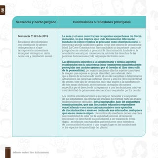 Sentencia y hecho juzgado Conclusiones o reﬂexiones principales
Sentencia T-141 de 2015
Estudiante afrocolombiano
con orientación de género
no hegemónica al que
la corporación universitaria
le niega el reintegro en razón
de su raza y orientación sexual.
La raza y el sexo constituyen categorías sospechosas de discri-
minación, lo que implica que todo tratamiento diferencial
fundado en estos criterios se presume como discriminatorio, a
menos que pueda justiﬁcarse a partir de un test estricto de proporciona-
lidad. La Corte Constitucional ha consolidado un importante cuerpo de
jurisprudencia orientado a proscribir la discriminación fundada en la
orientación sexual y, en consecuencia, a tutelar los derechos de las
personas homosexuales y de las parejas del mismo sexo.
Las decisiones atinentes a la indumentaria y demás aspectos
relacionados con la apariencia física constituyen manifestaciones
protegidas con carácter general por el derecho al libre desarrollo
de la personalidad, por cuanto mediante ellas los sujetos construyen
la imagen que expresa su propia identidad; pero además, dado
que a través de la manera de vestir, el uso de maquillaje o determinados
aditamentos, las personas reaﬁrman ante sí y ante los otros su identidad
de género, este tipo de decisiones, en lo que atañen a la manifestación
de este rasgo identitario, se encuentran protegidas de manera
especíﬁca por el derecho de toda persona a que las decisiones relativas
a su identidad de género sean reconocidas y respetadas por los demás.
Los centros educativos tienen a su cargo el bienestar y la seguridad
de sus estudiantes, en especial de aquellos que forman parte de grupos
tradicionalmente excluidos. Sería inaceptable, bajo los parámetros
constitucionales, que una institución educativa respondiese
con el silencio o con una conducta omisiva ante episodios
de discriminación o acoso en contra de sus educandos, cualquiera
que sea su causa u origen. Los centros de enseñanza tienen una clara
responsabilidad de velar por la seguridad personal, el bienestar
emocional y el derecho de sus estudiantes a ser tratados de forma
digna, , en relación con episodios que involucren otros miembros
de la comunidad educativa o que tengan lugar en las instalaciones
o los espacios de aprendizaje del plantel.
Ambientes escolares libres de discriminación
85
 