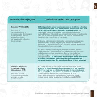 Sentencia y hecho juzgado Conclusiones o reﬂexiones principales
Sentencia T-478 de 2015
Estudiante al
que póstumamente se
le reconocen sus derechos por
el hostigamiento escolar
al que fue expuesto
por la institución educativa
(Sergio Urrego).
Sentencia no pública,
Consejo de Estado
(diciembre de 2015):
Estudiante víctima
de hostigamiento escolar
y colegio no actúa
oportunamente.
El hostigamiento escolar es una epidemia en el sistema educativo
colombiano que tiene unas consecuencias incalculables en la vida
de las personas y la salud democrática de la sociedad. Esa
reprochable conducta afecta a las personas en las etapas más
vulnerables de su vida, donde una educación en valores es fundamental
para que, en el futuro, puedan ejercer con plenitud sus derechos y
respetar con vigorosidad los de los demás.
El derecho a la intimidad permite a las personas manejar su propia
existencia como a bien lo tengan, con el mínimo de injerencias
exteriores. El proceso adelantado por el colegio frente al adolescente
había resultado desproporcionado.
No resulta válido que los colegios pretendan intervenir, a través
de los manuales y posteriormente con procedimientos y sanciones,
en la libre escogencia a la que tienen derecho los estudiantes
de inclinarse por la orientación sexual o la identidad de género
de su preferencia. Las autoridades de los colegios deben mantenerse
al margen de intervenir en estos aspectos intrínsecos de las
personas, pues escapan del dominio que forma el fuero educativo.
El Consejo de Estado ordenó a las directivas del Colegio Militar
adaptar su manual de convivencia para contar con medidas
efectivas para que la orientación sexual de sus estudiantes
no se convierta en una causal de exclusión o discriminación.
(Fuente. Revista Semana, edición 14, diciembre de 2015:
http://www.semana.com/nacion/articulo/consejo-de-estado-
ordena-colegio-militar-aceptar-la-diversidad-sexual/453536-3)
1. Orientaciones sexuales e identidades de género no hegemónicas en la escuela: aspectos para la reflexión 86
 