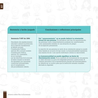 Sentencia y hecho juzgado Conclusiones o reﬂexiones principales
Sentencia T-097 de 1994
Estudiante del establecimiento
educativo solicitó la protección
de su derecho fundamental
al debido proceso
Constitución Política,
artículo 29) y al buen nombre
(Constitución Política,
artículo 15), vulnerados,
en su concepto,
por las directivas de la escuela
al haber tomado la decisión
de expulsarlo por supuestas
conductas homosexuales,
sin el cumplimiento
del procedimiento debido.
Del “amaneramiento” no se puede deducir la orientación
sexual de una persona. De prevalecer este tipo de argumentación,
las personas cuyos comportamientos pudiesen ser caracterizados
como amanerados estarían en una situación de peligro
de inculpación permanente.
La sanción de una persona en razón de su orientación sexual no puede
estar basada en un juicio de tipo moral. La homosexualidad representa
una manera de ser o una opción individual e íntima no sancionable.
La homosexualidad no puede signiﬁcar un factor de
discriminación social. De la condición de homosexual de una persona
no debe derivarse un juicio de indignidad personal o institucional. El
carácter peyorativo de la representación popular del homosexualismo
no debería ser un motivo para que la institución armada considere
afectada su dignidad.
Ambientes escolares libres de discriminación
87
 