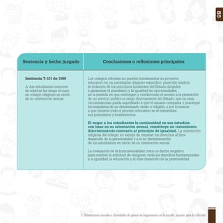 Sentencia y hecho juzgado Conclusiones o reﬂexiones principales
Sentencia T-101 de 1998
A dos estudiantes menores
de edad se les niega el cupo
en colegio religioso en razón
de su orientación sexual.
Los colegios oﬁciales no pueden fundamentar su proyecto
educativo en un paradigma religioso especíﬁco, pues ello implica
la violación de los principios fundantes del Estado dirigidos
a garantizar el pluralismo y la igualdad de oportunidades,
en la medida en que restringen y condicionan el acceso a la prestación
de un servicio público a cargo directamente del Estado, que en esas
circunstancias queda supeditado a que el usuario comparta y practique
los mandatos de un determinado credo o religión, o por lo menos
a que durante todo el proceso educativo se le transmitan
sus postulados y fundamentos.
El negar a los estudiantes la continuidad en sus estudios,
con base en su orientación sexual, constituye un tratamiento
discriminatorio contrario al principio de igualdad. La orientación
religiosa del colegio no eximía de respetar los derechos al libre
desarrollo de la personalidad y a la no discriminación
de los estudiantes en razón de su orientación sexual.
La evaluación de la homosexualidad como un factor negativo
para resolver la solicitud de reingreso viola los derechos fundamentales
a la igualdad, la educación y el libre desarrollo de la personalidad.
1. Orientaciones sexuales e identidades de género no hegemónicas en la escuela: aspectos para la reflexión 88
 