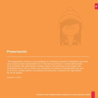 1. Orientaciones sexuales e identidades de género no hegemónicas en la escuela: aspectos para la reflexión 8
“El hostigamiento escolar es una epidemia en el sistema educativo colombiano que tiene
unas consecuencias incalculables en la vida de las personas y la salud democrática
de la sociedad. Esa reprochable conducta afecta a las personas en las etapas más
vulnerables de su vida en donde una educación en valores es fundamental para que,
en el futuro, puedan ejercer con plenitud sus derechos y respetar con vigorosidad
los de los demás”.
Sentencia T 478/15
Presentación
 