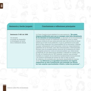 Sentencia y hecho juzgado Conclusiones o reﬂexiones principales
Sentencia C-481 de 1998
Un docente
no puede ser despedido
ni investigado en razón
de su orientación sexual.
La Corte Constitucional estableció en esta sentencia: “No existe
ninguna justiﬁcación para que se consagre como falta disciplinaria
de los docentes la homosexualidad. La exclusión de los homosexuales
de la actividad docente es totalmente injustiﬁcada, pues no existe
ninguna evidencia de que estas personas sean más proclives al abuso
sexual que el resto de la población, ni que su presencia en las aulas
afecte el libre desarrollo de la personalidad de los educandos. Además,
el propio ordenamiento prevé sanciones contra los comportamientos
indebidos de los docentes, sean ellos homosexuales o heterosexuales.
Normas como la acusada derivan entonces de la existencia de viejos
y arraigados prejuicios contra la homosexualidad, que obstaculizan
el desarrollo de una democracia pluralista y tolerante en nuestro país.
Por ello, la Constitución de 1991 pretende construir una sociedad
fundada en el respeto de los derechos fundamentales de las personas
y en donde la diversidad de formas de vida no sean un factor
de violencia y de exclusión sino una fuente insustituible de riqueza
social. La diferencia y la igualdad encuentran sus lugares
respectivos en esta Constitución que pretende así ofrecer
las más amplias oportunidades vitales a todas las personas”.
Ambientes escolares libres de discriminación
89
 