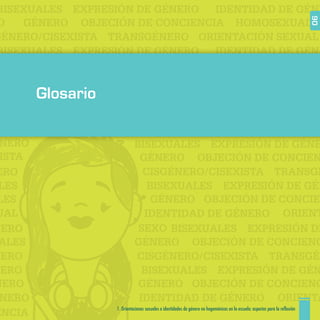 EXPRESIÓN DE GÉNERO
GÉNERO
IDENTIDAD DE GÉNE
OBJECIÓN DE CONCIENCIA HOMOSEXUALES
BISEXUALES
O
GÉNERO/CISEXISTA
EXPRESIÓN DE GÉNERO
GÉNERO
IDENTIDAD DE GÉNE
OBJECIÓN DE CONCIENCIA HOMOSEXUALES
BISEXUALES
O
TRANSGÉNERO ORIENTACIÓN SEXUAL
ISTA
EXPRESIÓN DE GÉNE
GÉNERO
IDENTIDAD DE GÉNERO
OBJECIÓN DE CONCIEN
BISEXUALES
H
SEXO
NERO
CISGÉNERO/CISEXISTA
EXPRESIÓN DE GÉN
ERO
GÉNERO OBJECIÓN DE CONCIE
ENCIA
LES
BISEXUALESLES
TRANSGÉ
ORIENTUAL
EXPRESIÓN DENERO
GÉNERO
IDENTIDAD DE GÉNERONERO
OBJECIÓN DE CONCIENCALES
BISEXUALES
CISGÉNERO/CISEXISTA
EXPRESIÓN DE GÉNNERO
GÉNERONERO OBJECIÓN DE CONCIENC
BISEXUALES
TRANSGÉNNERO
ORIENTA
1. Orientaciones sexuales e identidades de género no hegemónicas en la escuela: aspectos para la reflexión 90
Glosario
 