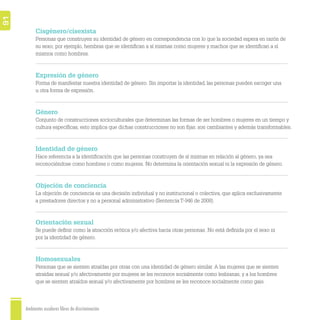 OMOSEXUALES
SEXUALES
TIDAD DE GÉNERO
OMOSEXUALES
SEXUAL
RO
MOSEXUALES
DAD DE GÉNERO
MOSEXUALES
EXUAL
Ambientes escolares libres de discriminación
91
Cisgénero/cisexista
Personas que construyen su identidad de género en correspondencia con lo que la sociedad espera en razón de
su sexo; por ejemplo, hembras que se identiﬁcan a sí mismas como mujeres y machos que se identiﬁcan a sí
mismos como hombres.
Expresión de género
Forma de manifestar nuestra identidad de género. Sin importar la identidad, las personas pueden escoger una
u otra forma de expresión.
Género
Conjunto de construcciones socioculturales que determinan las formas de ser hombres o mujeres en un tiempo y
cultura especíﬁcas; esto implica que dichas construcciones no son ﬁjas: son cambiantes y además transformables.
Identidad de género
Hace referencia a la identiﬁcación que las personas construyen de sí mismas en relación al género, ya sea
reconociéndose como hombres o como mujeres. No determina la orientación sexual ni la expresión de género.
Objeción de conciencia
La objeción de conciencia es una decisión individual y no institucional o colectiva, que aplica exclusivamente
a prestadores directos y no a personal administrativo (Sentencia T-946 de 2008).
Orientación sexual
Se puede deﬁnir como la atracción erótica y/o afectiva hacia otras personas. No está deﬁnida por el sexo ni
por la identidad de género.
Homosexuales
Personas que se sienten atraídas por otras con una identidad de género similar. A las mujeres que se sienten
atraídas sexual y/o afectivamente por mujeres se les reconoce socialmente como lesbianas, y a los hombres
que se sienten atraídos sexual y/o afectivamente por hombres se les reconoce socialmente como gais.
 