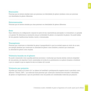 1. Orientaciones sexuales e identidades de género no hegemónicas en la escuela: aspectos para la reflexión 92
Bisexuales
Personas que se sienten atraídas tanto por personas con identidades de género similares como por personas
con identidades de género diferentes.
Heterosexuales
Personas que se sienten atraídas por otras personas con identidades de género diferentes.
Sexo
Hace referencia a la conﬁguración corporal en razón de tres características principales: lo cromosómico, lo gonadal
y lo genital. No determina la orientación sexual, la identidad de género o la expresión de género. Se puede hablar
de tres grandes clasiﬁcaciones hembra, macho e intersexuales.
Transgénero
Personas que construyen su identidad de género transgrediendo lo que la sociedad espera en razón de su sexo,
por ejemplo hembras que construyen su identidad de género como hombres y machos que construyen
su identidad de género como mujeres.
Violencia basada en el género
Se puede comprender como aquellas prácticas (acciones o conductas) que buscan atentar contra la integridad
de una persona, sin importar el nivel, sustentadas en la idea de su pertenencia a un género (mujeres u hombres)
o por no cumplir lo que se espera de este en el plano de lo social.
Violencia por prejuicio
Aquellas que surgen en el marco de “un talante de hostilidad o predisposición negativa hacia lo percibido como
diferente” (Gómez, 2007). Las violencias hacia personas que construyen orientaciones sexuales e identidades
de género no hegemónicas o que son percibidos como tal pueden ser consideradas violencias por prejuicio.
 