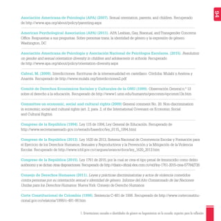 1. Orientaciones sexuales e identidades de género no hegemónicas en la escuela: aspectos para la reflexión 94
Asociación Americana de Psicología (APA) (2007). Sexual orientation, parents, and children. Recuperado
de http://www.apa.org/about/policy/parenting.aspx
American Psychological Association (APA) (2011). APA Lesbian, Gay, Bisexual, and Transgender Concerns
Ofﬁce. Respuestas a sus preguntas. Sobre personas trans, la identidad de género y la expresión de género.
Washington, DC
Asociación Americana de Psicología y Asociación Nacional de Psicólogos Escolares. (2015). Resolution
on gender and sexual orientation diversity in children and adolescents in schools. Recuperado
de http://www.apa.org/about/policy/orientation-diversity.aspx
Cabral, M. (2009). Interdicciones. Escrituras de la intersexualidad en castellano. Córdoba: Mulabi y Aestrea y
Anarrés. Recuperado de http://www.mulabi.org/Interdicciones2.pdf
Comité de Derechos Económicos Sociales y Culturales de la ONU (1999). Observación General n.º 13
sobre el derecho a la educación. Recuperado de http://www1.umn.edu/humanrts/gencomm/epcomm13s.htm
Committee on economic, social and cultural rights (2009) General comment No. 20. Non-discrimination
in economic, social and cultural rights (art. 2, para. 2, of the International Covenant on Economic, Social
and Cultural Rights).
Congreso de la República (1994). Ley 115 de 1994, Ley General de Educación. Recuperado de
http://www.secretariasenado.gov.co/senado/basedoc/ley_0115_1994.html
Congreso de la República (2013). Ley 1620 de 2013, Sistema Nacional de Convivencia Escolar y Formación para
el Ejercicio de los Derechos Humanos, Sexuales y Reproductivos y la Prevención y la Mitigación de la Violencia
Escolar. Recuperado de http://www.icbf.gov.co/cargues/avance/docs/ley_1620_2013.htm
Congreso de la República (2015). Ley 1761 de 2015, por la cual se crea el tipo penal de feminicidio como delito
autónomo y se dictan otras disposiciones. Recuperado de http://diario-oﬁcial.vlex.com.co/vid/ley-1761-2015-crea-577842726
Consejo de Derechos Humanos (2011). Leyes y prácticas discriminatorias y actos de violencia cometidos
contra personas por su orientación sexual e identidad de género. Informe del Alto Comisionado de las Naciones
Unidas para los Derechos Humanos. Nueva York: Consejo de Derecho Humanos
Corte Constitucional de Colombia (1998). Sentencia C-481 de 1998. Recuperado de http://www.corteconstitu-
cional.gov.co/relatoria/1998/c-481-98.htm
 