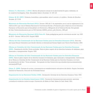 1. Orientaciones sexuales e identidades de género no hegemónicas en la escuela: aspectos para la reflexión 96
Gómez, F. y Barriento, J. (2012). Efectos del prejuicio sexual en la salud mental de gays y lesbianas, en
la ciudad de Antofagasta, Chile. Sexualidad, Salud y Sociedad, 10, 100-123.
Gómez, M. M. (2007). Violencia, homofobia y psicoanálisis: entre lo secreto y lo público. Revista de Estudios
Sociales, 28, 72-85.
Ministerio de Educación Nacional (2013). Decreto 1965 del 11 de septiembre, por el cual se reglamenta la Ley
1620 de 2013, que crea el Sistema Nacional de Convivencia Escolar y Formación para el Ejercicio de los Derechos
Humanos, la Educación para la Sexualidad y la Prevención y Mitigación de la Violencia Escolar. Recuperado
de http://www.mineducacion.gov.co/1621/articles-328630_archivo_pdf_Decreto_1965.pdf
Ministerio de Educación Nacional (2014) Guía 49: Guías pedagógicas para la convivencia escolar. Ley 1620
de 2013 - Decreto 1965 de 2013. Bogotá: MEN.
Oﬁcina del Alto Comisionado de las Naciones Unidas para los Derechos Humanos (2012). Born free
and equal Sexual Orientation and Gender Identity in International Human Rights Law. Nueva York/Ginebra: ONU.
Oﬁcina en Colombia del Alto Comisionado de las Naciones Unidas para los Derechos Humanos
(2005). Presentación del libro Voces excluidas. Hacia el pleno respeto de los derechos humanos de lesbianas, gays,
bisexuales y transgeneristas. Bogotá: ONU.
Oﬁcina en Colombia del Alto Comisionado de las Naciones Unidas para los Derechos Humanos
(2005). Hacia el pleno respeto de los derechos humanos de lesbianas, gays, bisexuales y transgeneristas. Intervención
de la Oﬁcina en Colombia del Alto Comisionado de las Naciones Unidas para los Derechos Humanos, en el acto
de presentación del libro “Voces excluidas”. Recuperado de http://www.hchr.org.co/publico/pronunciamientos/po-
nencias/po0579.pdf
Olaya, E. (2008). Barreras de acceso y permanencia en establecimiento educativos del distrito. Bogotá: Secretaria
Distrital de Planeación, Dirección de Diversidad Sexual.
Organización de las Naciones Unidas (1948). Declaración Universal de los Derechos Humanos. París: ONU.
Organización de los Estados Americanos (1994). Convención Interamericana para prevenir, sancionar
y erradicar la violencia contra la mujer, Convención de Belém do Pará. Belem do Pará, Brasil: OEA.
 