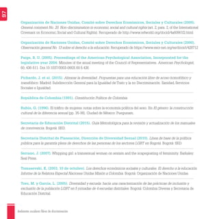 Ambientes escolares libres de discriminación
97
Organización de Naciones Unidas, Comité sobre Derechos Económicos, Sociales y Culturales (2009).
General comment No. 20. Non-discrimination in economic, social and cultural rights (art. 2, para. 2, of the International
Covenant on Economic, Social and Cultural Rights). Recuperado de http://www.refworld.org/docid/4a60961f2.html
Organización de Naciones Unidas, Comité sobre Derechos Económicos, Sociales y Culturales (2000).
Observación general No. 13 sobre el derecho a la educación. Recuperado de https://www.escr-net.org/es/docs/i/428712
Paige, R. U. (2005). Proceedings of the American Psychological Association, Incorporated for the
legislative year 2004: Minutes of the anual meeting of the Council of Representatives. American Psychologist,
60, 436-511. Doi:10.1037/0003-066X.60.5.436
Pichardo, J. et al. (2015). Abrazar la diversidad. Propuestas para una educación libre de acoso homofóbico y
transfóbico. Madrid: Subdirección General para la Igualdad de Trato y la no Discriminación. Sanidad, Servicios
Sociales e Igualdad.
República de Colombia (1991). Constitución Política de Colombia.
Rubin, G. (1996). El tráﬁco de mujeres: notas sobre la economía política del sexo. En El género: la construcción
cultural de la diferencia sexual (pp. 35-98). Ciudad de México: Puegunam.
Secretaría de Educación Distrital (2015). Guía Metodológica para la revisión y actualización de los manuales
de convivencia. Bogotá: SED.
Secretaría Distrital de Planeación, Dirección de Diversidad Sexual (2010). Línea de base de la política
pública para la garantía plena de derechos de las personas de los sectores LGBT en Bogotá. Bogotá: SED.
Serrano, J. (2007). Whipping girl: a transsexual woman on sexism and the scapegoating of femininity. Barkaley:
Seal Press.
Tomasevski, K. (2003, 10 de octubre). Los derechos económicos sociales y culturales. El derecho a la educación.
Informe de la Relatora Especial Naciones Unidas Misión a Colombia. Bogotá: Organización de Naciones Unidas.
Toro, M. y García, L. (2005). Diversidad y escuela: hacia una caracterización de las prácticas de inclusión y
exclusión de la población LGBT en 5 jornadas de 4 escuelas distritales. Bogotá: Colombia Diversa y Secretaria de
Educación Distrital.
 