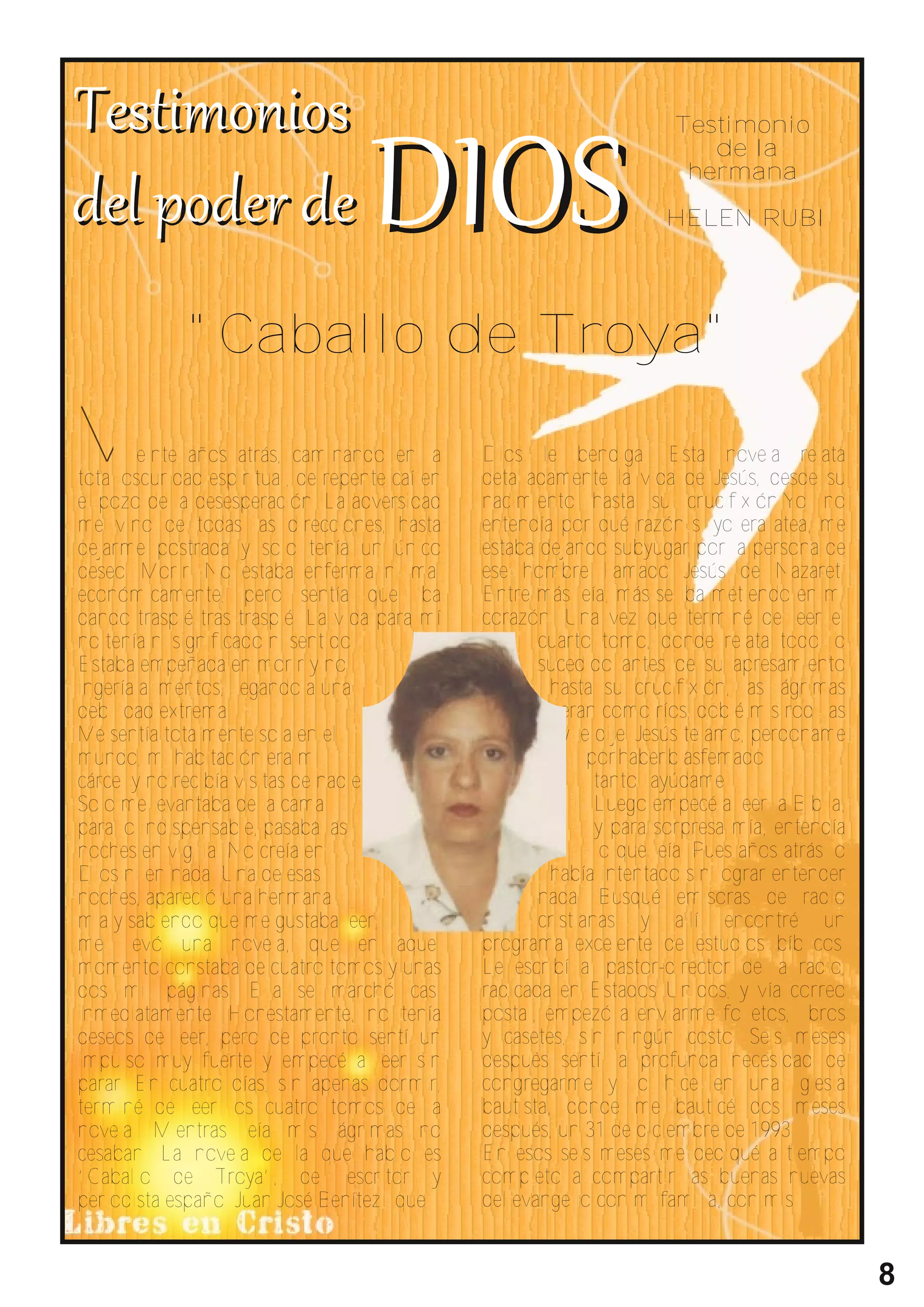 Testimonio
                                                                           de la
                                                                         hermana

                                                                       HELEN RUBI




             "Caballo de Troya"

V       einte años atrás, caminando en la
total oscuridad espiritual, de repente caí en
                                                Dios le bendiga. Esta novela relata
                                                detalladamente la vida de Jesús, desde su
el pozo de la desesperación. La adversidad      nacimiento hasta su crucifixión.Yo no
me vino de todas las direcciones, hasta         entendía por qué razón si yo era atea, me
dejarme postrada y solo tenía un único          estaba dejando subyugar por la persona de
deseo: Morir. No estaba enferma ni mal          ese hombre llamado Jesús de Nazaret.
económicamente, pero sentía que iba             Entre más leía, más se iba metiendo en mi
dando traspié tras traspié. La vida para mí     corazón. Una vez que terminé de leer el
no tenía ni significado ni sentido.                    cuarto tomo, donde relata todo lo
Estaba empeñada en morir y no                          sucedido antes de su apresamiento
ingería alimentos, llegando a una                        hasta su crucifixión, las lágrimas
debilidad extrema.                                        eran como ríos, doblé mis rodillas
Me sentía totalmente sola en el                           y le dije: Jesús te amo, perdoname
mundo, mi habitación era mi                                   por haber blasfemado
cárcel y no recibía visitas de nadie.                          tanto...ayúdame.
Solo me levantaba de la cama                                   Luego empecé a leer la Biblia,
para lo indispensable, pasaba las                              y para sorpresa mía, entendía
noches en vigilia. No creía en                                 lo que leía. Pues años atrás lo
Dios ni en nada. Una de esas                             había intentado sin lograr entender
noches, apareció una hermana                           nada. Busqué emisoras de radio
mia y sabiendo que me gustaba leer,                    cristianas y allí encontré un
me llevó una novela, que en aquel               programa excelente de estudios bíblicos.
momento constaba de cuatro tomos y unas         Le escribí al pastor-director de la radio,
dos mil páginas. Ella se marchó casi            radicada en Estados Unidos, y vía correo
inmediatamente. Honestamente, no tenía          postal, empezó a enviarme folletos, libros
deseos de leer, pero de pronto sentí un         y casetes, sin ningún costo. Seis meses
impulso muy fuerte y empecé a leer sin          después sentí la profunda necesidad de
parar. En cuatro días, sin apenas dormir,       congregarme y lo hice en una iglesia
terminé de leer los cuatro tomos de la          bautista, donde me bauticé dos meses
novela. Mientras leía mis lágrimas no           después, un 31 de diciembre de 1993.
cesaban. La novela de la que hablo es           En esos seis meses me dediqué a tiempo
“Caballo de Troya”, del escritor y              completo a compartir las buenas nuevas
periodista español Juan José Benítez...que      del evangelio con mi familia, con mis


                                                                                                 8
 