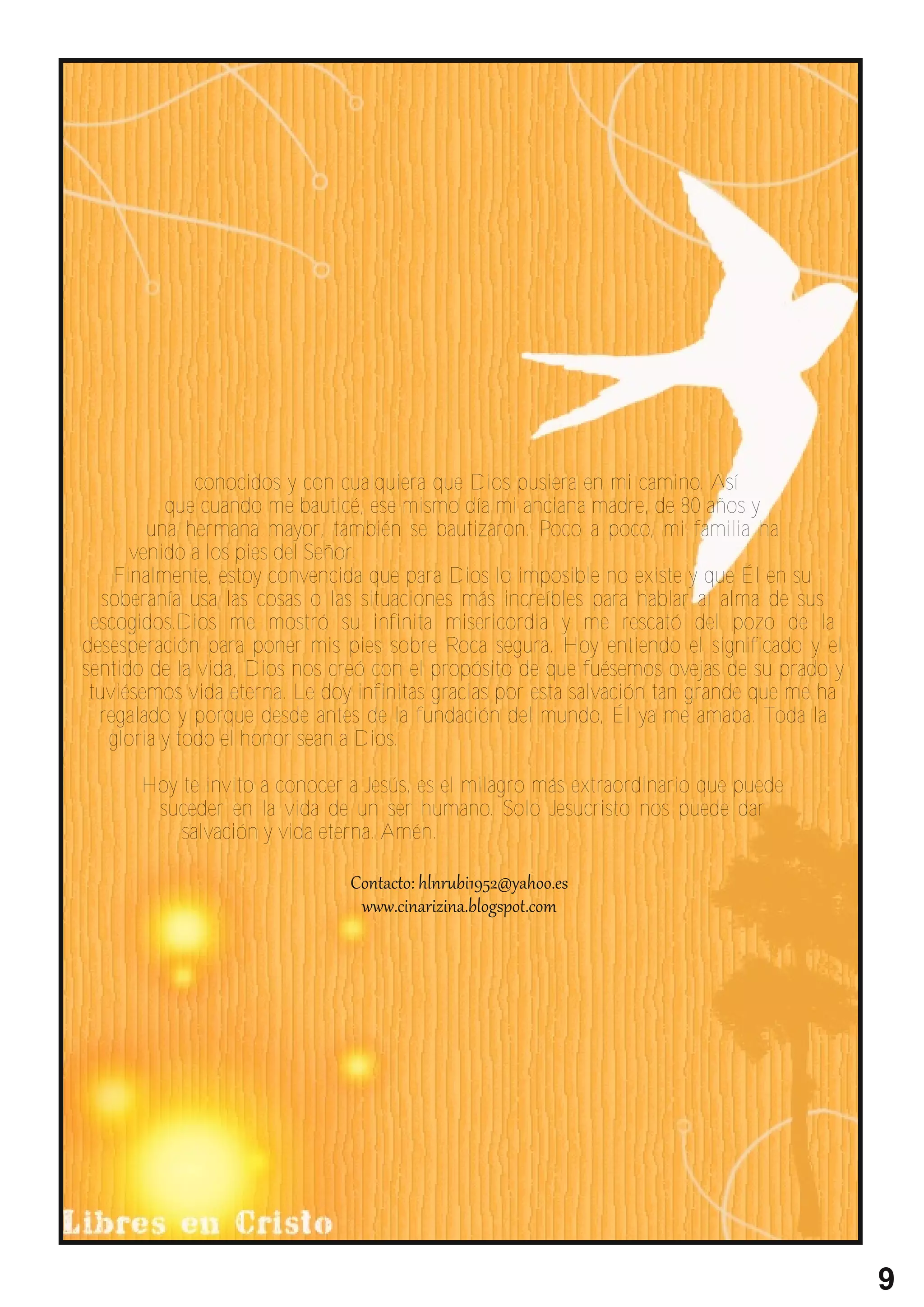 conocidos y con cualquiera que Dios pusiera en mi camino. Así
           que cuando me bauticé, ese mismo día mi anciana madre, de 80 años y
         una hermana mayor, también se bautizaron. Poco a poco, mi familia ha
      venido a los pies del Señor.
    Finalmente, estoy convencida que para Dios lo imposible no existe y que Él en su
   soberanía usa las cosas o las situaciones más increíbles para hablar al alma de sus
 escogidos.Dios me mostró su infinita misericordia y me rescató del pozo de la
desesperación para poner mis pies sobre Roca segura. Hoy entiendo el significado y el
sentido de la vida, Dios nos creó con el propósito de que fuésemos ovejas de su prado y
 tuviésemos vida eterna. Le doy infinitas gracias por esta salvación tan grande que me ha
  regalado y porque desde antes de la fundación del mundo, Él ya me amaba. Toda la
    gloria y todo el honor sean a Dios.

      Hoy te invito a conocer a Jesús, es el milagro más extraordinario que puede
       suceder en la vida de un ser humano. Solo Jesucristo nos puede dar
          salvación y vida eterna. Amén.




                                                                                            9
 