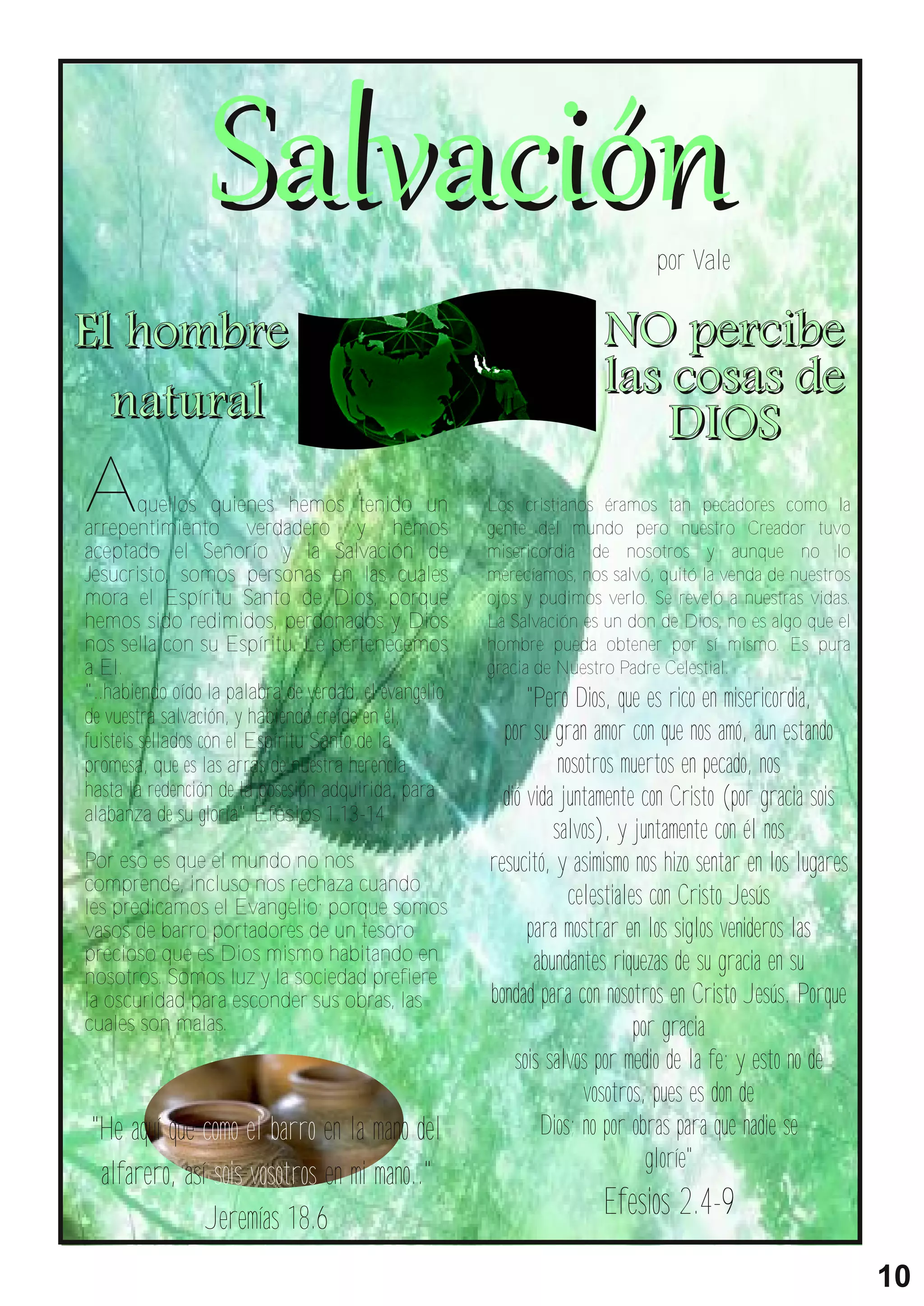 por Vale

El h o m b r e                                                        NO pe r c i be
  na t ur a l                                                         l as cosas d e
                                                                           D I OS
A        quellos quienes hemos tenido un
arrepentimiento verdadero y hemos
                                                      Los cristianos éramos tan pecadores como la
                                                      gente del mundo pero nuestro Creador tuvo
aceptado el Señorío y la Salvación de                 misericordia de nosotros y aunque no lo
Jesucristo, somos personas en las cuales              merecíamos, nos salvó, quitó la venda de nuestros
mora el Espíritu Santo de Dios, porque                ojos y pudimos verlo. Se reveló a nuestras vidas.
hemos sido redimidos, perdonados y Dios               La Salvación es un don de Dios, no es algo que el
nos sella con su Espíritu. Le pertenecemos            hombre pueda obtener por sí mismo. Es pura
a El.                                                 gracia de Nuestro Padre Celestial.
"..habiendo oído la palabra de verdad, el evangelio         "Pero Dios, que es rico en misericordia,
de vuestra salvación, y habiendo creído en él,
fuisteis sellados con el Espíritu Santo de la           por su gran amor con que nos amó, aun estando
promesa, que es las arras de nuestra herencia                    nosotros muertos en pecado, nos
hasta la redención de la posesión adquirida, para       dió vida juntamente con Cristo (por gracia sois
alabanza de su gloria" Efesios 1.13-14
                                                                salvos), y juntamente con él nos
Por eso es que el mundo no nos                        resucitó, y asimismo nos hizo sentar en los lugares
comprende, incluso nos rechaza cuando
les predicamos el Evangelio; porque somos                         celestiales con Cristo Jesús
vasos de barro portadores de un tesoro                      para mostrar en los siglos venideros las
precioso que es Dios mismo habitando en                      abundantes riquezas de su gracia en su
nosotros. Somos luz y la sociedad prefiere
la oscuridad para esconder sus obras, las             bondad para con nosotros en Cristo Jesús. Porque
cuales son malas.                                                           por gracia
                                                          sois salvos por medio de la fe; y esto no de
                                                                     vosotros, pues es don de
 "He aquí que como el barro en la mano del                    Dios; no por obras para que nadie se
                                                                              gloríe"
  alfarero, así sois vosotros en mi mano.."
               Jeremías 18.6                                          Efesios 2.4-9
                                                                                                            10
 