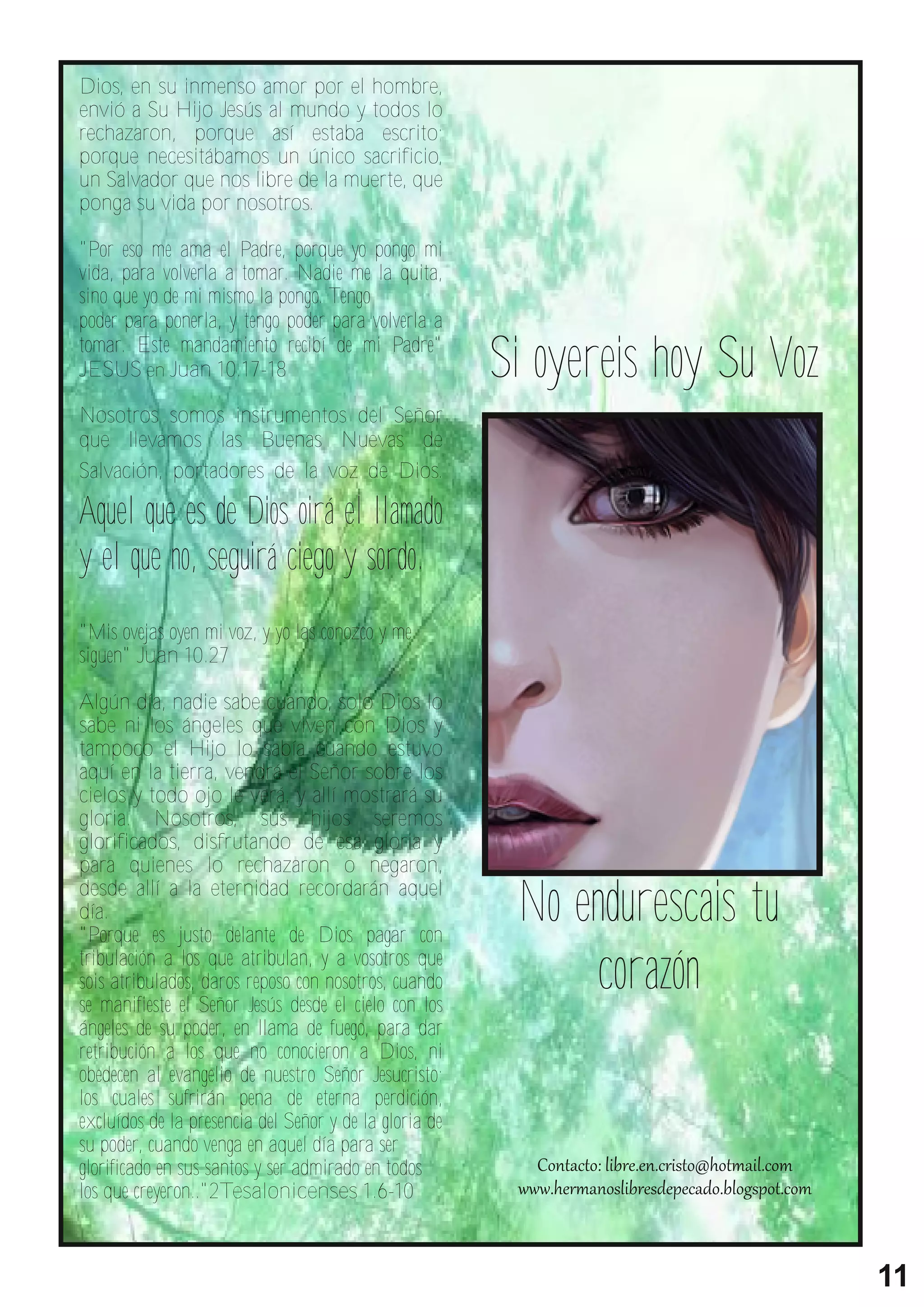 Dios, en su inmenso amor por el hombre,
envió a Su Hijo Jesús al mundo y todos lo
rechazaron, porque así estaba escrito;
porque necesitábamos un único sacrificio,
un Salvador que nos libre de la muerte, que
ponga su vida por nosotros.

"Por eso me ama el Padre, porque yo pongo mi
vida, para volverla a tomar. Nadie me la quita,
sino que yo de mi mismo la pongo. Tengo


                                                        Si oyereis hoy Su Voz
poder para ponerla, y tengo poder para volverla a
tomar. Este mandamiento recibí de mi Padre"
JESUS en Juan 10.17-18

Nosotros somos instrumentos del Señor
que llevamos las Buenas Nuevas de
Salvación, portadores de la voz de Dios.

Aquel que es de Dios oirá el llamado
y el que no, seguirá ciego y sordo.
"Mis ovejas oyen mi voz, y yo las conozco y me
siguen" Juan 10.27

Algún día, nadie sabe cuando, solo Dios lo
sabe ni los ángeles que viven con Dios y
tampoco el Hijo lo sabía cuando estuvo
aquí en la tierra, vendrá el Señor sobre los
cielos y todo ojo le verá, y allí mostrará su
gloria. Nosotros, sus hijos seremos
glorificados, disfrutando de esa gloria y


                                                         No endurescais tu
para quienes lo rechazaron o negaron,
desde allí a la eternidad recordarán aquel
día.


                                                             corazón
"Porque es justo delante de Dios pagar con
tribulación a los que atribulan, y a vosotros que
sois atribulados, daros reposo con nosotros, cuando
se manifieste el Señor Jesús desde el cielo con los
ángeles de su poder, en llama de fuego, para dar
retribución a los que no conocieron a Dios, ni
obedecen al evangelio de nuestro Señor Jesucristo;
los cuales sufrirán pena de eterna perdición,
excluídos de la presencia del Señor y de la gloria de
su poder, cuando venga en aquel día para ser
glorificado en sus santos y ser admirado en todos
los que creyeron.."2Tesalonicenses 1.6-10



                                                                                11
 