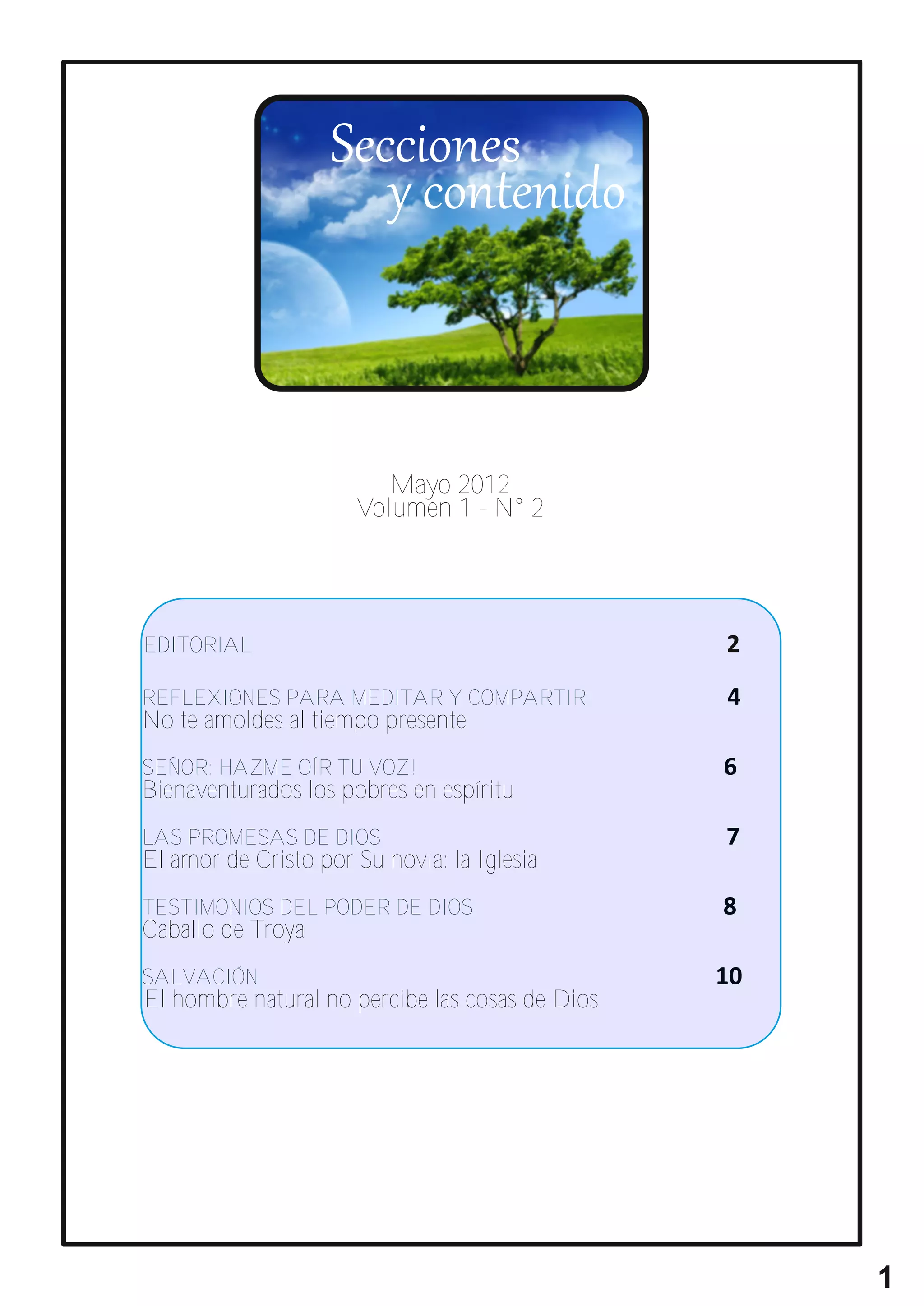 Mayo 2012
                      Volumen 1 ­ N° 2




editorial

reflexiones para meditar y compartir
No te amoldes al tiempo presente
señor: hazme oír tu voz!
Bienaventurados los pobres en espíritu
las promesas de dios
El amor de Cristo por Su novia: la Iglesia
testimonios del poder de dios
Caballo de Troya
salvación
El hombre natural no percibe las cosas de Dios




                                                 1
 