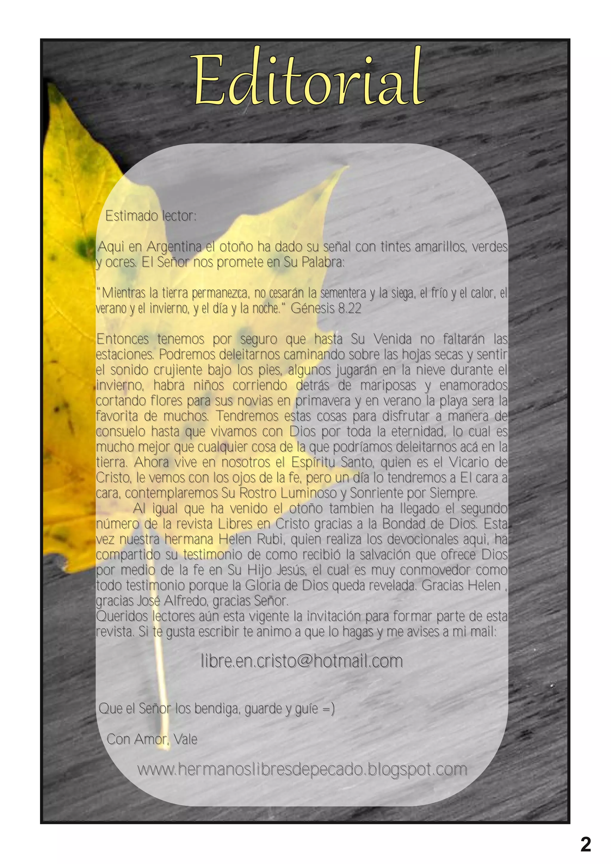 Estimado lector:

Aqui en Argentina el otoño ha dado su señal con tintes amarillos, verdes
y ocres. El Señor nos promete en Su Palabra:

"Mientras la tier ra permanezca, no cesarán la sementera y la siega, el frío y el calor, el
verano y el invier no, y el día y la noche." Génesis 8.22

Entonces tenemos por seguro que hasta Su Venida no faltarán las
estaciones. Podremos deleitarnos caminando sobre las hojas secas y sentir
el sonido cr ujiente bajo los pies, algunos jugarán en la nieve durante el
invierno, habra niños corriendo detrás de mariposas y enamorados
cortando flores para sus novias en primavera y en verano la playa sera la
favorita de muchos. Tendremos estas cosas para disfr utar a manera de
consuelo hasta que vivamos con Dios por toda la eternidad, lo cual es
mucho mejor que cualquier cosa de la que podríamos deleitarnos acá en la
tierra. Ahora vive en nosotros el Espíritu Santo, quien es el Vicario de
Cristo, le vemos con los ojos de la fe, pero un día lo tendremos a El cara a
cara, contemplaremos Su Rostro Luminoso y Sonriente por Siempre.
        Al igual que ha venido el otoño tambien ha llegado el segundo
número de la revista Libres en Cristo gracias a la Bondad de Dios. Esta
vez nuestra her mana Helen Rubi, quien realiza los devocionales aqui, ha
compartido su testimonio de como recibió la salvación que ofrece Dios
por medio de la fe en Su Hijo Jesús, el cual es muy conmovedor como
todo testimonio porque la Gloria de Dios queda revelada. Gracias Helen ,
gracias José Alfredo, gracias Señor.
Queridos lectores aún esta vigente la invitación para for mar parte de esta
revista. Si te gusta escribir te animo a que lo hagas y me avises a mi mail:

                       libre.en.cristo@hotmail.com

Que el Señor los bendiga, guarde y guíe =)

  Con Amor, Vale

         www.her manoslibresdepecado.blogspot.com



                                                                                              2
 