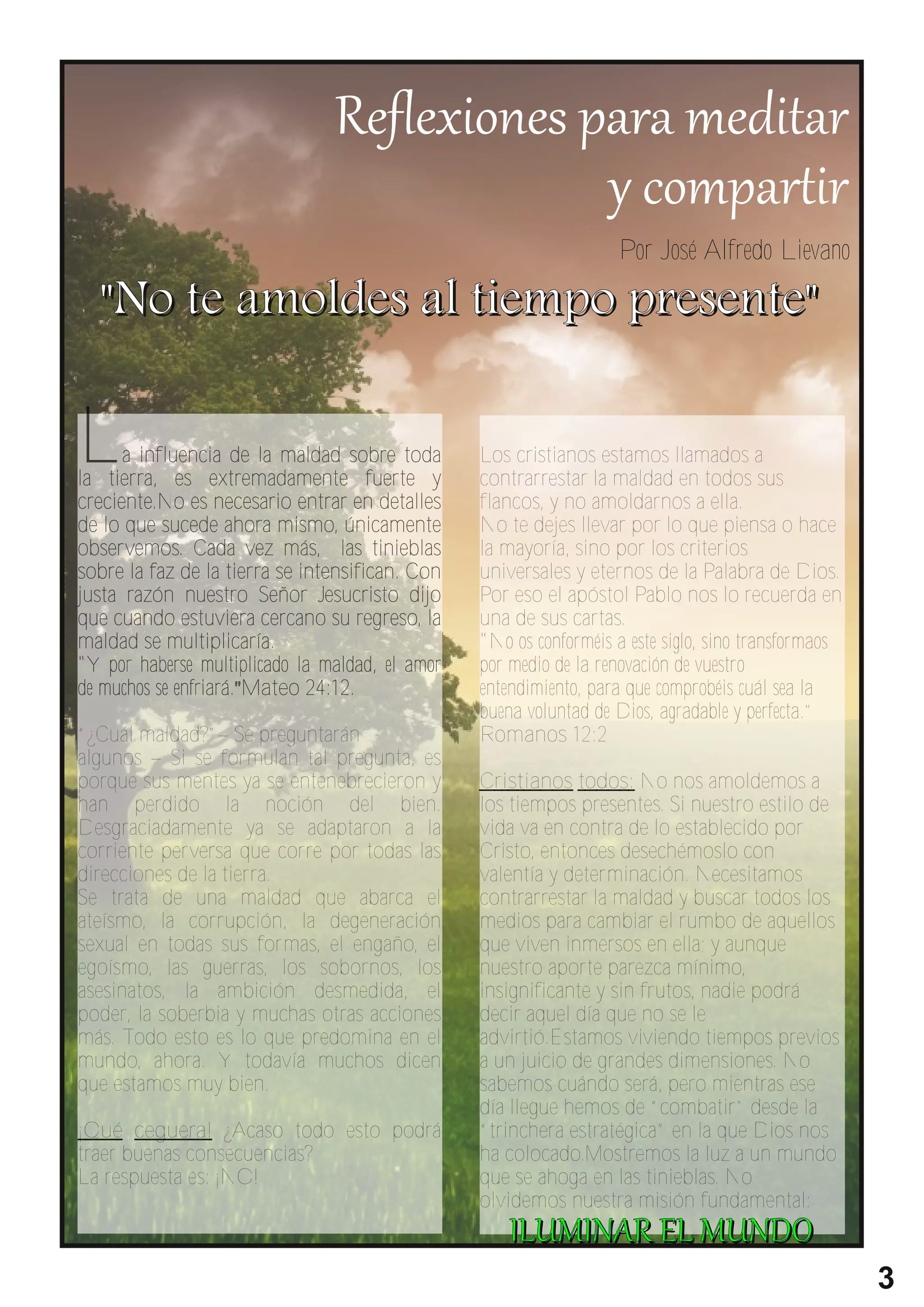 " No t e a mo l d e s a l t i e mpo pr e s e nt e "
                                                                   Por José Alfredo Lievano




L     a influencia de la maldad sobre toda
la tierra, es extremadamente fuerte y
                                                 Los cristianos estamos llamados a
                                                 contrarrestar la maldad en todos sus
creciente.No es necesario entrar en detalles     flancos, y no amoldarnos a ella.
de lo que sucede ahora mismo, únicamente         No te dejes llevar por lo que piensa o hace
observemos. Cada vez más, las tinieblas          la mayoría, sino por los criterios
sobre la faz de la tierra se intensifican. Con   universales y eternos de la Palabra de Dios.
justa razón nuestro Señor Jesucristo dijo        Por eso el apóstol Pablo nos lo recuerda en
que cuando estuviera cercano su regreso, la      una de sus cartas.
maldad se multiplicaría.                         "No os conforméis a este siglo, sino transformaos
"Y por haberse multiplicado la maldad, el amor   por medio de la renovación de vuestro
de muchos se enfriará."Mateo 24:12.              entendimiento, para que comprobéis cuál sea la
                                                 buena voluntad de Dios, agradable y perfecta."
“¿Cuál maldad?”– Se preguntarán                  Romanos 12:2
algunos – Si se formulan tal pregunta, es
porque sus mentes ya se entenebrecieron y        Cristianos todos: No nos amoldemos a
han perdido la noción del bien.                  los tiempos presentes. Si nuestro estilo de
Desgraciadamente ya se adaptaron a la            vida va en contra de lo establecido por
corriente perversa que corre por todas las       Cristo, entonces desechémoslo con
direcciones de la tierra.                        valentía y determinación. Necesitamos
Se trata de una maldad que abarca el             contrarrestar la maldad y buscar todos los
ateísmo, la corrupción, la degeneración          medios para cambiar el rumbo de aquellos
sexual en todas sus formas, el engaño, el        que viven inmersos en ella; y aunque
egoísmo, las guerras, los sobornos, los          nuestro aporte parezca mínimo,
asesinatos, la ambición desmedida, el            insignificante y sin frutos, nadie podrá
poder, la soberbia y muchas otras acciones       decir aquel día que no se le
más. Todo esto es lo que predomina en el         advirtió.Estamos viviendo tiempos previos
mundo, ahora. Y todavía muchos dicen             a un juicio de grandes dimensiones. No
que estamos muy bien.                            sabemos cuándo será, pero mientras ese
                                                 día llegue hemos de “combatir” desde la
¡Qué ceguera! ¿Acaso todo esto podrá             “trinchera estratégica” en la que Dios nos
traer buenas consecuencias?                      ha colocado.Mostremos la luz a un mundo
La respuesta es: ¡NO!                            que se ahoga en las tinieblas. No
                                                 olvidemos nuestra misión fundamental:


                                                                                                     3
 
