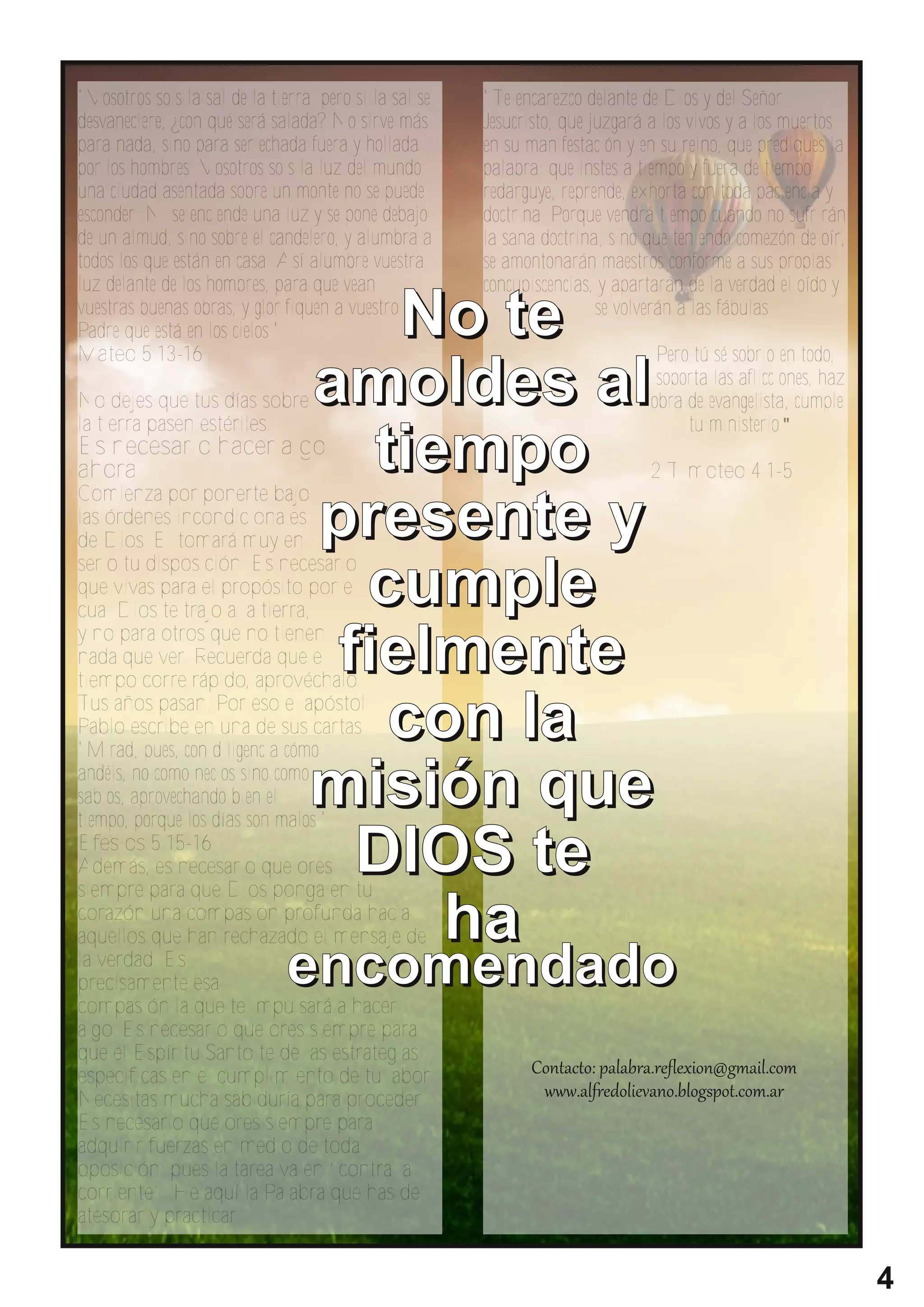 "Vosotros sois la sal de la tierra; pero si la sal se   "Te encarezco delante de Dios y del Señor
desvaneciere, ¿con qué será salada? No sirve más        Jesucristo, que juzgará a los vivos y a los muertos
para nada, sino para ser echada fuera y hollada         en su manifestación y en su reino, que prediques la
por los hombres. Vosotros sois la luz del mundo;        palabra; que instes a tiempo y fuera de tiempo;
una ciudad asentada sobre un monte no se puede          redarguye, reprende, exhorta con toda paciencia y
esconder. Ni se enciende una luz y se pone debajo       doctrina. Porque vendrá tiempo cuando no sufrirán
de un almud, sino sobre el candelero, y alumbra a       la sana doctrina, sino que teniendo comezón de oír,
todos los que están en casa. Así alumbre vuestra        se amontonarán maestros conforme a sus propias
luz delante de los hombres, para que vean               concupiscencias, y apartarán de la verdad el oído y
vuestras buenas obras, y glorifiquen a vuestro                           se volverán a las fábulas.
Padre que está en los cielos."
Mateo 5:13-16
                                       N o te                                   Pero tú sé sobrio en todo,
                                                                                soporta las aflicciones, haz
No dejes que tus días sobre
la tierra pasen estériles.
                                  amo l d es al                                obra de evangelista, cumple
                                                                                    tu ministerio."
Es necesario hacer algo
ahora.
Comienza por ponerte bajo
                                     ti e m p o                                2 Timoteo 4:1-5

las órdenes incondicionales
de Dios. El tomará muy en         p r e s e n te y
serio tu disposición. Es necesario
que vivas para el propósito por el  cu mp l e
cual Dios te trajo a la tierra,
y no para otros que no tienen
nada que ver. Recuerda que el
tiempo corre rápido, aprovéchalo.
                                   fi e l m e n te
Tus años pasan. Por eso el apóstol
Pablo escribe en una de sus cartas:
"Mirad, pues, con diligencia cómo
                                      co n l a
andéis, no como necios sino como
sabios, aprovechando bien el      mi si ó n q u e
tiempo, porque los días son malos."
Efesios 5:15-16
Además, es necesario que ores
siempre para que Dios ponga en tu
                                    D I O S te
corazón una compasión profunda hacia
aquellos que han rechazado el mensaje de
la verdad. Es
                                          ha
precisamente esa               en co men d ad o
compasión la que te impulsará a hacer
algo. Es necesario que ores siempre para
que el Espíritu Santo te de las estrategias
especificas en el cumplimiento de tu labor.
Necesitas mucha sabiduría para proceder.
Es necesario que ores siempre para
adquirir fuerzas en medio de toda
oposición; pues la tarea va en “contra la
corriente”. He aquí la Palabra que has de
atesorar y practicar:


                                                                                                               4
 