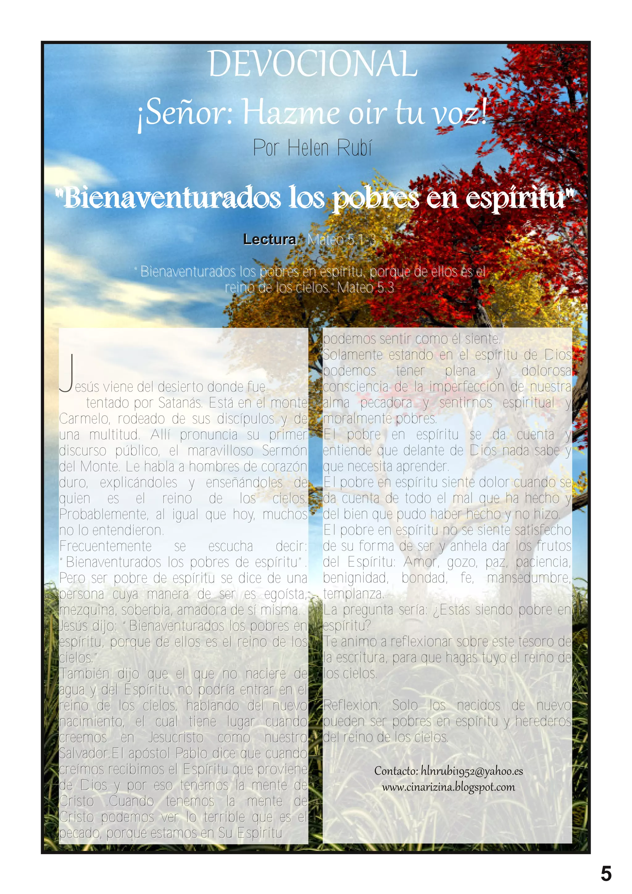 Por Helen Rubí

" B i e n a ve n t u r a d o s l o s p o b r e s e n e s p í r i t u "
                              L e c tu r a : M a t e o 5 . 1 - 3

           “Bienaventurados los pobres en espíritu, porque de ellos es el
                         reino de los cielos.”Mateo 5.3




J
                                                  podemos sentir como él siente.
                                                  Solamente estando en el espíritu de Dios
                                                  podemos tener plena y dolorosa
   esús viene del desierto donde fue              consciencia de la imperfección de nuestra
     tentado por Satanás. Está en el monte        alma pecadora y sentirnos espiritual y
Car melo, rodeado de sus discípulos y de          moralmente pobres.
una multitud. Allí pronuncia su primer            El pobre en espíritu se da cuenta y
discurso público, el maravilloso Ser món          entiende que delante de Dios nada sabe y
del Monte. Le habla a hombres de corazón          que necesita aprender.
duro, explicándoles y enseñándoles de             El pobre en espíritu siente dolor cuando se
quien es el reino de los cielos.                  da cuenta de todo el mal que ha hecho y
Probablemente, al igual que hoy, muchos           del bien que pudo haber hecho y no hizo.
no lo entendieron.                                El pobre en espíritu no se siente satisfecho
Frecuentemente       se    escucha    decir:      de su forma de ser y anhela dar los frutos
“Bienaventurados los pobres de espíritu”.         del Espíritu: Amor, gozo, paz, paciencia,
Pero ser pobre de espíritu se dice de una         benignidad, bondad, fe, mansedumbre,
persona cuya manera de ser es egoísta,            templanza.
mezquina, soberbia, amadora de sí misma.          La pregunta sería: ¿Estás siendo pobre en
Jesús dijo: “Bienaventurados los pobres en        espíritu?
espíritu, porque de ellos es el reino de los      Te animo a reflexionar sobre este tesoro de
cielos.”                                          la escritura, para que hagas tuyo el reino de
También dijo que el que no naciere de             los cielos.
agua y del Espíritu, no podría entrar en el
reino de los cielos, hablando del nuevo Reflexion: Solo los nacidos de nuevo
nacimiento, el cual tiene lugar cuando pueden ser pobres en espíritu y herederos
creemos en Jesucristo como nuestro del reino de los cielos.
Salvador.El apóstol Pablo dice que cuando
creímos recibimos el Espíritu que proviene
de Dios y por eso tenemos la mente de
Cristo .Cuando tenemos la mente de
Cristo podemos ver lo terrible que es el
pecado, porque estamos en Su Espiritu

                                                                                                  5
 
