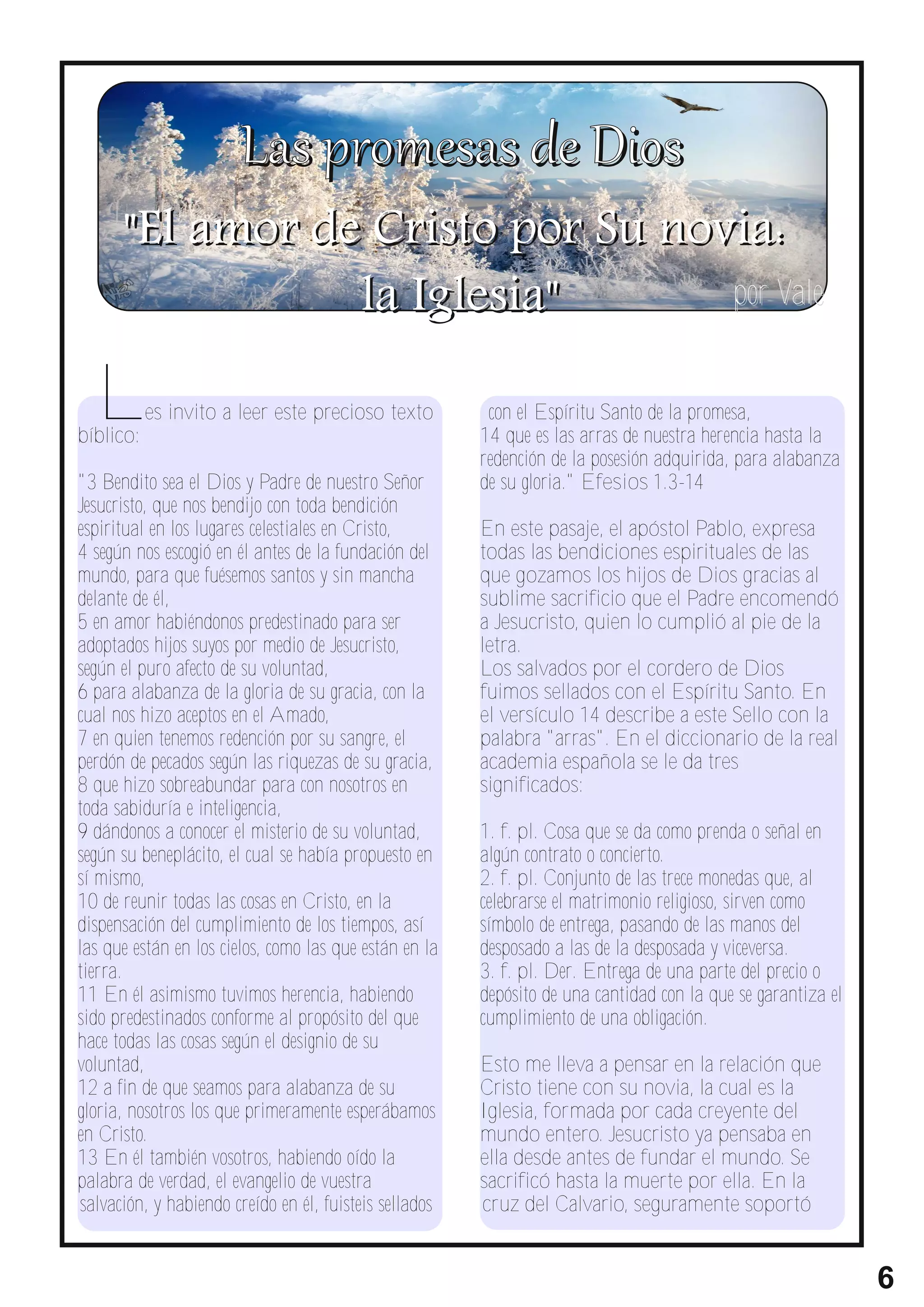 " El a m o r d e C r i s t o p o r S u n o vi a :
                      la Iglesia"                 por Vale


  L
bíblico:
           es invito a leer este precioso texto          con el Espíritu Santo de la promesa,
                                                        14 que es las arras de nuestra herencia hasta la
                                                        redención de la posesión adquirida, para alabanza
"3 Bendito sea el Dios y Padre de nuestro Señor         de su gloria." Efesios 1.3-14
Jesucristo, que nos bendijo con toda bendición
espiritual en los lugares celestiales en Cristo,        En este pasaje, el apóstol Pablo, expresa
4 según nos escogió en él antes de la fundación del     todas las bendiciones espirituales de las
mundo, para que fuésemos santos y sin mancha            que gozamos los hijos de Dios gracias al
delante de él,                                          sublime sacrificio que el Padre encomendó
5 en amor habiéndonos predestinado para ser             a Jesucristo, quien lo cumplió al pie de la
adoptados hijos suyos por medio de Jesucristo,          letra.
según el puro afecto de su voluntad,                    Los salvados por el cordero de Dios
6 para alabanza de la gloria de su gracia, con la       fuimos sellados con el Espíritu Santo. En
cual nos hizo aceptos en el Amado,                      el versículo 14 describe a este Sello con la
7 en quien tenemos redención por su sangre, el          palabra "arras". En el diccionario de la real
perdón de pecados según las riquezas de su gracia,      academia española se le da tres
8 que hizo sobreabundar para con nosotros en            significados:
toda sabiduría e inteligencia,
9 dándonos a conocer el misterio de su voluntad,        1. f. pl. Cosa que se da como prenda o señal en
según su beneplácito, el cual se había propuesto en     algún contrato o concierto.
sí mismo,                                               2. f. pl. Conjunto de las trece monedas que, al
10 de reunir todas las cosas en Cristo, en la           celebrarse el matrimonio religioso, sirven como
dispensación del cumplimiento de los tiempos, así       símbolo de entrega, pasando de las manos del
las que están en los cielos, como las que están en la   desposado a las de la desposada y viceversa.
tierra.                                                 3. f. pl. Der. Entrega de una parte del precio o
11 En él asimismo tuvimos herencia, habiendo            depósito de una cantidad con la que se garantiza el
sido predestinados conforme al propósito del que        cumplimiento de una obligación.
hace todas las cosas según el designio de su
voluntad,                                               Esto me lleva a pensar en la relación que
12 a fin de que seamos para alabanza de su              Cristo tiene con su novia, la cual es la
gloria, nosotros los que primeramente esperábamos       Iglesia, formada por cada creyente del
en Cristo.                                              mundo entero. Jesucristo ya pensaba en
13 En él también vosotros, habiendo oído la             ella desde antes de fundar el mundo. Se
palabra de verdad, el evangelio de vuestra              sacrificó hasta la muerte por ella. En la
salvación, y habiendo creído en él, fuisteis sellados   cruz del Calvario, seguramente soportó


                                                                                                              6
 