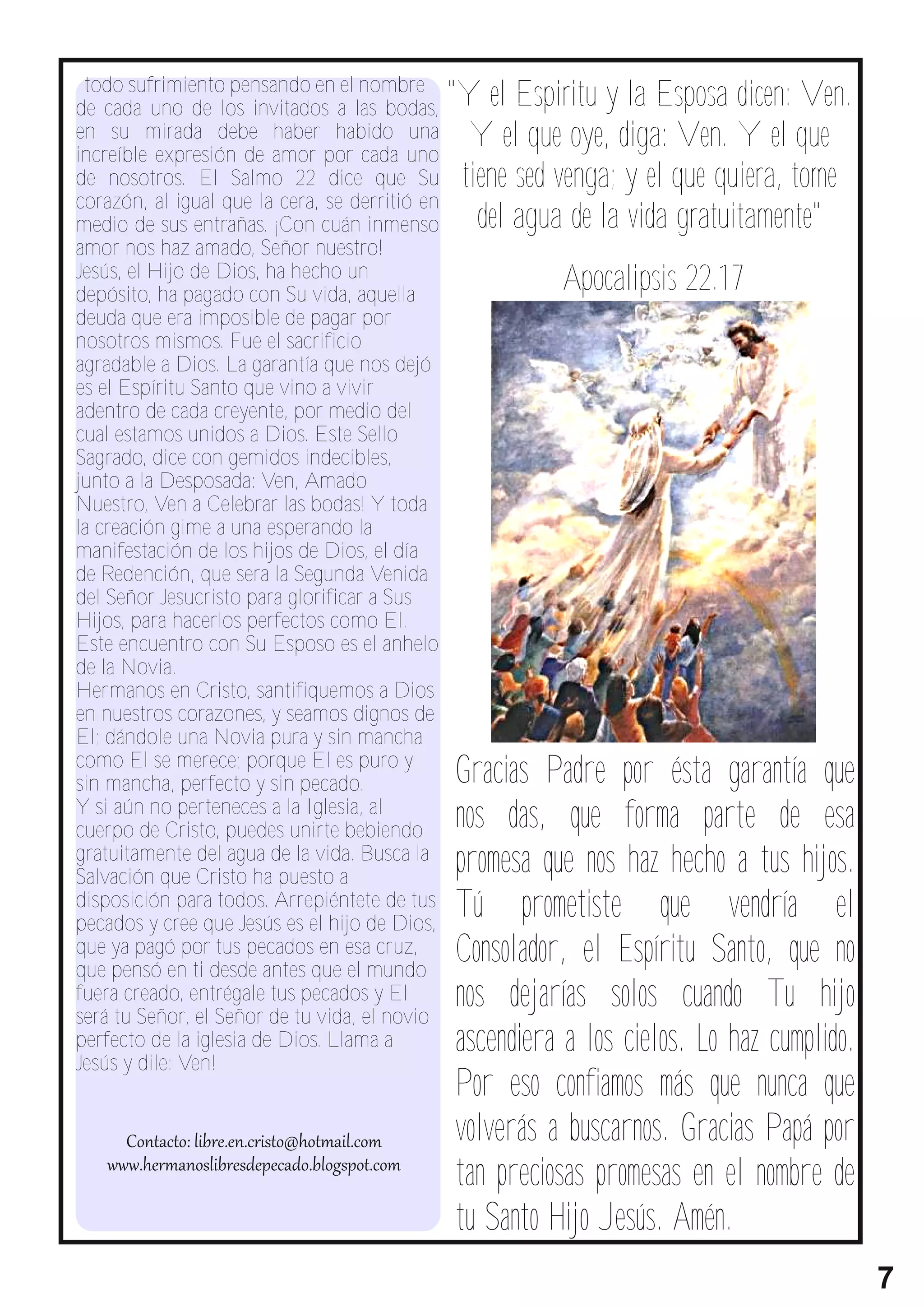 todo sufrimiento pensando en el nombre
de cada uno de los invitados a las bodas,
                                                "Y el Espiritu y la Esposa dicen: Ven.
en su mirada debe haber habido una
increíble expresión de amor por cada uno
                                                  Y el que oye, diga: Ven. Y el que
de nosotros. El Salmo 22 dice que Su             t i e n e s e d v e n ga ; y e l q u e q u i e r a , t o me
corazón, al igual que la cera, se derritió en
medio de sus entrañas. ¡Con cuán inmenso             del agua de la vida gratuitamente"
amor nos haz amado, Señor nuestro!
Jesús, el Hijo de Dios, ha hecho un
depósito, ha pagado con Su vida, aquella
                                                                 Apocalipsis 22.17
deuda que era imposible de pagar por
nosotros mismos. Fue el sacrificio
agradable a Dios. La garantía que nos dejó
es el Espíritu Santo que vino a vivir
adentro de cada creyente, por medio del
cual estamos unidos a Dios. Este Sello
Sagrado, dice con gemidos indecibles,
junto a la Desposada: Ven, Amado
Nuestro, Ven a Celebrar las bodas! Y toda
la creación gime a una esperando la
manifestación de los hijos de Dios, el día
de Redención, que sera la Segunda Venida
del Señor Jesucristo para glorificar a Sus
Hijos, para hacerlos perfectos como El.
Este encuentro con Su Esposo es el anhelo
de la Novia.
Hermanos en Cristo, santifiquemos a Dios
en nuestros corazones, y seamos dignos de
El; dándole una Novia pura y sin mancha
como El se merece; porque El es puro y
sin mancha, perfecto y sin pecado.               Gracias Padre por ésta garantía que
Y si aún no perteneces a la Iglesia, al
cuerpo de Cristo, puedes unirte bebiendo         nos das, que forma parte de esa
gratuitamente del agua de la vida. Busca la
Salvación que Cristo ha puesto a
                                                 promesa que nos haz hecho a tus hijos.
disposición para todos. Arrepiéntete de tus
pecados y cree que Jesús es el hijo de Dios,
                                                 Tú prometiste que vendría el
que ya pagó por tus pecados en esa cruz,         Consolador, el Espíritu Santo, que no
                                                 nos dejarías solos cuando Tu hijo
que pensó en ti desde antes que el mundo
fuera creado, entrégale tus pecados y El

                                                 ascendiera a los cielos. Lo haz cumplido.
será tu Señor, el Señor de tu vida, el novio
perfecto de la iglesia de Dios. Llama a

                                                 Por eso confiamos más que nunca que
Jesús y dile: Ven!


                                                 volverás a buscarnos. Gracias Papá por
                                                 tan preciosas promesas en el nombre de
                                                 tu Santo Hijo Jesús. Amén.
                                                                                                               7
 