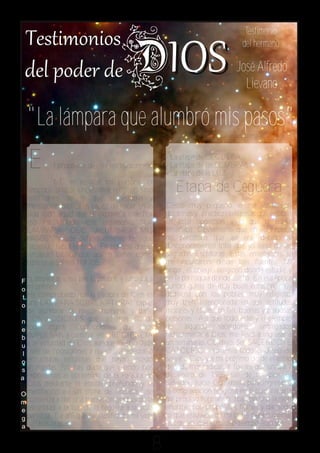 Testimonio
                                                                               del hermano

                                                                             José Alfredo
                                                                               Lievano

  "La lámpara que alumbró mis pasos"
                                                    - La etapa de CEGUERA
  E         l propósito de este testimonio          - La etapa de las SOMBRAS
                                                    - La etapa de la LUZ
             NO es resaltar mi persona, ni
  tampoco criticar un sistema religioso sino           Etapa de Ceguera
  testificarles de lo que el estudio y
  meditacion bíblica es capaz de hacer en la        Desde muy pequeño se me inculcaron
  vida todo aquel que se expone a ella. Por         doctrinas y practicas religiosas que estaban
  eso he titulado este testimonio "LA               en total oposición a lo que la Biblia
  LÁMPARA QUE ALUMBRO MIS                           enseñaba. Obviamente que en esta época
  PASOS"; y que definitivamente lo sigue            no percataba que así era, debido al
  haciendo hasta la fecha. Es por eso que el        desconocimiento total que yo tenia de las
  versículo bíblico que quiero tomar como           Sagradas Escrituras. Estas enseñanzas se
  base es el Salmo 119:105:                         me inculcaron desde tres fuentes: Mi
                                                    hogar, el colegio religioso donde estudié y
F "Lámpara es a mis pies tu palabra, y lumbrera a   en la parroquia donde asistía. En esa época
o mi camino"                                        conocí gente de muy buen corazón, muy
t He comprobado que la Palabra de Dios es           dadivosa con los pobres, muy religiosa,
o una LÁMPARA SOBRENATURAL capaz                    muy bien intencionada en sus actitudes
   de alumbrar la mente humana, y darle             morales y éticas.. en fin, buenas y piadosas
n CONVICCIONES que van mas allá de                  personas. Así que todo esto y el ejemplo
e toda lógica. Convicciones que nos                 de     algunos     sacerdotes     entregados
b IMPULSAN a caminar en OBEDIENCIA                  radicalmente a Dios, me llevó a ingresar a
u a la voluntad de Dios aunque existan toda         un seminario. Objetivo: Ser SACERDOTE
 l clase de oposiciones a nuestro alrededor o       CATÓLICO. Yo tenía todo el deseo de
o estructuras religiosas que hayan estado           servir a Dios y a mi prójimo desde el estilo
s arraigadas. No hay duda que cuando nos            de vida mas radical. Y fue así que un día 7
a exponemos al contenido de la Palabra de           de enero de 1985 salí de mi país El
   Dios mediante el estudio profundo y la           Salvador, hacia Guatemala para ingresar a
O meditación en un clima de oración, se             la congregación religiosa en la cual iniciaría
m comienza a dar una transición gradual de la       mi proceso formativo. Iba con una ilusión
e oscuridad a la luz; de la ceguera a la vista      enorme, con propósitos firmes y dar todo
g perfecta. De ahi que he clasificado mi vida       lo que estuviese de mi parte para culminar
a en tres etapas:                                    mi deseo, que al mismo tiempo eran los


                                                8
 
