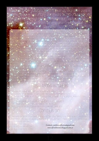 Ahora TODOS LOS CREYENTES somos sacerdotes porque
tenemos libre acceso a Dios por medio de JESUCRISTO. Ya
no necesitamos mediadores humanos que nos hagan llegar
   a Dios por que en Cristo tenemos nuestro único Sumo
                        Sacerdote.
crea que Jesús es Dios hecho hombre y por lo tanto Señor de todo cuanto hay y existe.
Que crea que solamente EL, por ser Dios, tiene los atributos que solamente le
corresponden a la divinidad. Es la que cree que Jesús, por ser Dios, tiene poder sobre la
muerte, capaz de dar la vida eterna. Cualquier otra agrupación que conceda a otras
personas vivas o muertas darles atributos divinos, no puede considerarse una
denominación cristiana; así como también de negar la divinidad del Espíritu Santo, no se
puede considerar como tal. Que crea en el mensaje del Evangelio como la ÚNICA
condición para ser salvo. Es decir que crea que la Salvación es por GRACIA POR
MEDIO DE LA FE en la OBRA que Cristo hizo en la cruz. Que no hay que pagar
nada por adquirirla, porque Cristo mismo ya pagó con su sangre en la cruz.
Un pueblo que crea que Jesús es el único mediador entre Dios y los hombres. Que no se
requiere de otras personas, por muy buenas o santas que hayan sido para obtener la
salvación.
Un pueblo que crea que las BUENAS OBRAS son resultado de la FE en Cristo y no la
condición para obtener esa fe.
Un pueblo que crea que el Espíritu Santo es quien capacita para pensar, sentir y actuar
como Cristo lo haría; que es quien CAPACITA para andar en buenas obras.
Un pueblo que crea que los favores de Dios no se compran ni con sacrificios, ni con
indulgencias de ninguna naturaleza, ni por desangrarme las rodillas en una
peregrinación. Cristo ya pago el precio con su sacrificio en la Cruz.

                       Resultados actuales
Entre los resultados actuales que he llegado a adquirir está:
- La Convicción sobrenatural del contenido bíblico. Romanos 10:17
- El Conocimiento de la VERDAD. La verdad no está en una religión, está en Cristo.
Juan 8:32
- La experiencia de un Dios REAL y PERSONAL. Job 42:5
- El llamado a cumplir con una misión. Mt 28:19-20.
- Consagración; es decir ponerme a sus ordenes. Isaías 6:8.

                                Conclusión
El llamado desde mi experiencia, es que tenga usted siempre la Palabra de Dios como su
LÁMPARA. Por eso estúdiela y medítela. Es estudiando la Palabra de Dios como llegará
a tener convicción de:
- Lo que Dios ES.
- Lo que Dios ha HECHO.
- Lo que Dios ha DICHO.



                                         12
 