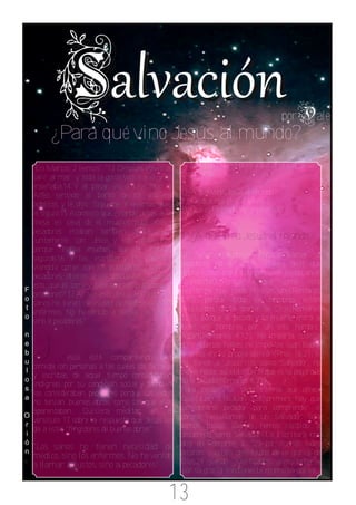 por        ale
          ¿Para qué vino Jesús al mundo?
     En Marcos 2 leemos: "13 Des pués volvió a          Voy a reponder 3 preguntas a la luz de las
    salir al mar; y toda la g ente venía a él, y les   Escrituras:
    enseñaba.14 Y al pasar, vio a Leví hijo de
    Alfe o, sentado al banco de los tributos           1)¿A qué vino Jesús al mundo?
    públicos, y le dijo: Sígueme. Y levantándose,      2)¿De qué nos vino a salvar?
    le siguió.15 Aconteció que estando Jesús a la      3)¿Qué es la condenación eterna?
    mesa en casa de él, muchos publicanos y
    pecadores estaban también a la mesa
    juntamente con Jesús y sus discípulos;             1)¿A qué vino Jesús al mundo?
    porque había muchos que le habían
    seguido.16 Y los escribas y los farise os,     El Señor Jesucristo vino a llamar a
    viéndole comer con los publicanos y con los    pecadores, no a justos. ¿Quiere decir que
    pecadores, dijeron a los discípulos: ¿Qué es   había justos o que hay personas justas en el
    esto, que él come y b eb e con los publicanos ymundo?NO.¿Porqué? Porque como está
F
    pecadores? 17 Al oír esto Jesús, les dijo: Los escrito no hay justo ni aún uno(Romanos
o
    sanos no tienen necesidad de médico, sino los  3.10), porque todos los hombres están
t
    enfermos. No he venido a llamar a justos,      destituídos de la gloria de Dios(Romanos
o
    sino a pecadores."                             3.23), porque el pecado y la muerte entró a
                                                   todos los hombres por un solo hombre:
n                                                  Adán(Romanos 4.12). No importa cuánta
e
b
u
    J                                              obras buenas hagas, no importas cuan bueno
                esús está compartiendo una te creas en tu propia opinión(Prov. 16.2), si
    comida con personas a las cuales los fariseos no tienes a Jesucristo como Salvador, no
    y escribas de aquel tiempo consideraban tienes nada; solo la muerte que es la paga que
l
    indignas por su condición social y también da el pecado(Romanos 6.23)
o
    los consideraban pecadores porque sus vidas Para recibir la Vida Eterna que ofrece
s
    no tenían buenas obras como las que ellos Dios(Juan 3.16,Juan 3.36)primero hay que
a
    aparentaban. Quisiera meditar en el considerarse pecador para comprender el
    versículo 17, sobre la respuesta que Jesús les porqué necesitamos de un Salvador. Solo
O
r
    da a estos "fingidores de buenas obras".       somos justos cuando hemos recibido a
i                                                  Jesucristo como Salvador. La Escritura nos
    "Los sanos no tienen necesidad de dice en Romanos 3: "23 por cuanto todos
ó
    médico, sino los enfermos. No he venido pecaron, y están destituidos de la gloria de
n
    a llamar a justos, sino a pecadores"           Dios,24 siendo justificados gratuitamente
                                                    por su gracia, mediante la redención que es


                                                  13
 