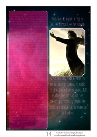 Cristo Jesús,25 a quien Dios puso como


                                                       Mis ovejas oyen mi voz y
pro piciación por medio de la fe en su sangre,
para manifestar su justicia, a causa de
hab er pasado por alto, en su paciencia, los


                                                      Yo las conozco, y me siguen
pecados pasados,26 con la mira de manifestar
en este tiempo su justicia, a fin de que él sea
el justo, y el que justifica al que es de la fe de
Jesús."

Redención se entiende en el diccionario
como el rescate que se pagaba para liberar de
la esclavitud a los cautivos. Jesucristo pagó
con Su Vida el pecado de todos para
liberarnos de la esclavitud del pecado.
¿Significa que todos los hombres son
redimidos?NO, solamente aquellos que crean
que Jesucristo es el hijo de Dios que vino al
mundo a ocupar tu lugar en la cruz, que
murió por tus pecados, que al tercer día de
ser sepultado resucitó de entre los muertos y
ascendió a los cielos. Si crees en tu corazón
que así fue, estarás creyendo en el Evangelio
de Jesucristo y recibirás el don del Espíritu
Santo y la Vida Eterna. Entrega tus pecados
a Jesucristo, en la intimidad, arrepiéntete de
corazón sincero, sé sincero de que estás lejos


                                                       y yo les doy vida eterna; y
de Dios, de que Su ira posa sobre ti (Juan
3.36) porque crees en tu justicia propia,


                                                      no perecerán jamás, ni nadie
porque te niegas a aceptar este Precioso
Regalo que Dios le ofreció y continúa


                                                     las arrebatará de mi mano. Mi
ofreciendo al Mundo: Su Hijo Amado, cree
que       tus      pecados      pueden     ser
borrados(1Corintios 6.11), cree que puedes


                                                        Padre que me las dio, es
ser justo creyendo en El y no en ti. Jesús le
dijo a Nicodemo: "Os es necesario nacer de


                                                      mayor que todos, y nadie las
nuevo". Cuando crees en el Evangelio de
Jesucristo, el Señor te hace nueva criatura, le


                                                     puede arrebatar de la mano de
da vida a tu espíritu que estaba muerto en
delitos y pecados, te da vida espiritual por
medio del Espíritu Santo que viene a morar


                                                                mi Padre.
en ti, porque El te sella con Su Espíritu una
vez que sos de El(Efesios 1.13‐14), porque El
vino a buscar un Pueblo para El, y ese Pueblo
lo comprenden todos los que creen en El. Cree
en Jesucristo y serás hijo de Dios. Cree en
Jesucristo y serás salvo.




                                                14
 