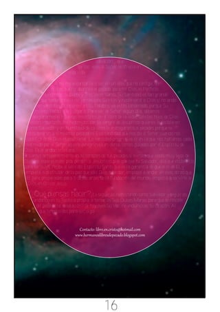 salvación que
                             tantas veces el Señor le ofreció en
                        esta vida.

                  A mi me encantaría creer en un dios que no castiga, en
               un dios que no aborrece el pecado, pero mi Dios es Perfecto,
             Hermoso, Sublime y Tres Veces Santo, Su Santidad es tan grande
           que nadie le ha visto jamás solo Su Hijo, y nadie verá a Dios si no anda
         en santidad. Si no crees en Su Palabra, ya estás condenado, porque Su
       misma Palabra te juzgará. Para ver al Señor algún día, debemos
     asegurarnos si estamos inscriptos en el libro de la vida. Solo los hijos de Dios
    están inscriptos, los redimidos por la sangre de Jesucristo quienes le recibieron
   como Salvador y en humildad de corazón le entregaron sus pecados porque se
  consideraron a si mismos pecadores. Esa santidad que nos da el Señor cuando nos
 justifica ante Dios es posicional. La santidad progresiva es en la que nos hallamos cada
 redimido por el Señor, es este peregrinaje en donde somos guiados por el Espíritu de
Dios. Es el andar cristiano.
Si sientes arrepentimiento en tu corazón de tus pecados,si sientes que estás muy lejos de
Dios, no esperes más, pide perdón a Jesucristo,pide que sea tu Salvador, dile que estás listo
para ser suyo, recibe el sello del Espíritu Santo que es la garantía de que eres de El, y
 empieza a disfrutar de la paz que solo Dios sabe dar, empieza a andar en esas obras que
  El tiene preparadas para ti desde antes de la fundación del mundo, empieza a servirle a
  Dios en Cristo Jesús.

    ¿Qué piensas hacer?¿Le seguirás rechazando como Salvador y seguirás
     andando en tu justicia propia, o tomarás Sus Dulces Manos para que te rescate
      del pozo de la desolación? Si hoy oyes Su Voz, no endurezcas tu corazón. Al
        que tenga oídos para oír, oiga.




                                            16
 