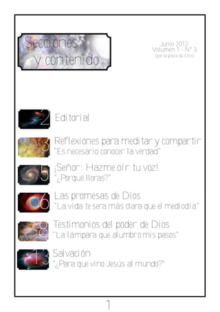 Secciones                             Junio 2012
                                   Volumen 1 ­ N° 3

 y contenido
                                    (por la gracia de Dios)




  2 Editorial
  3 Reflexiones para meditar y compartir
      "Es necesario conocer la verdad"


  5 ¡Señor: Hazme oír tu voz!
      "¿Porqué lloras?"


  6 Las promesas de Dios
      "La vida te sera más clara que el mediodía"


  8 Testimonios del poder de Dios
      "La lámpara que alumbró mis pasos"


 13 Salvación
     "¿Para que vino Jesús al mundo?"




                     1
 