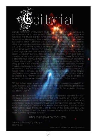 ditorial
Queridos hermanos en Cristo y lectores traidos hasta aqui por el Señor: les cuento que en
esta tercera edicion de la revista que tienes frente a tus ojos me he sentido más segura de su
realizacion, he disfrutado de probar nuevas letras que le den una belleza especial y además
la temática en cada seccion ha sido el espacio exterior. La imagen que constituye el fondo de
esta seccion la llaman "La mano de Dios". Si han visto las dos revistas anteriores también
utilicé temas especiales relacionados a la creacion para que podamos alabar al Señor por
Sus Obras. En la revista número 1 fue sobre las flores, en especial las margaritas (o
daisies) porque son mis favoritas y en la número 2 fueron los arboles que nos dan del
precioso oxigeno permitiendonos renovar el aire. Quizás algunas personas, las cuales no
conocen la Salvacion que Dios otorga por medio de Jesucristo, al ver estas obras se
maravillan de tal manera que terminan adorando las obras y no al Creador. De eso se trata
el panteísmo el cual esta muy de moda hoy en dia, pero lamentablemente es un falso camino
que lleva a la condenación eterna. El salmo 19 nos dice que los cielos cuentan la Gloria de
Dios y que real es esta expresion. Al ver estas maravillas de tanta inmensidad, me siento
muy pequeña y la pregunta que surge es: ¿Si esto es tan grande, cuan grande sera mi Señor?
No tenemos ni la más mínima idea de lo que es la Inmensidad de este Dios Glorioso porque
nuestra mente es limitada, asi fuimos creados; porque contamos el tiempo, tampoco
comprendemos la eternidad. Pero sí adoramos a Dios en espíritu, lo que nos permite palpar
la Grandeza de Su Persona y la Eternidad en un suspiro de amor hacia El, en donde no
existen límites ni tiempo porque nuestro Dios es Espíritu y en espíritu le adoramos.

"23 Mas la hora viene, y ahora es, cuando los verdaderos adoradores adorarán al
Padre en espíritu y en verdad; porque también el Padre tales adoradores busca que le
adoren.24 Dios es Espíritu; y los que le adoran, en espíritu y en verdad es necesario
que adoren." Juan 4

Les adelanto que Jose Alfredo Lievano nos comparte su impactante testimonio en el cual
abandona el seminario católico porque la verdad le fue revelada por el Señor en la
meditacion de la Palabra de Dios. También Helen rubi nos acaricia el alma con palabras de
aliento. Gracias les doy a ellos nuevamente y al Señor (principalmente) porque permite que
esta obra persista, quien la llevara a su plenitud. Aún esta vigente la invitación para
formar parte del equipo de la revista. El otro dia recibí un mail de una joven que si Dios
quiere en el siguiente número estará aqui plasmando en arte gráfico el amor del Señor.
Recibo testimonios y propuestas en mi mail:

                      libre.en.cristo@hotmail.com
Que el Señor los bendiga, guarde y guie =)
con amor, Vale
                                                  www.hermanoslibresdepecado.blogspot.com



                                             2
 