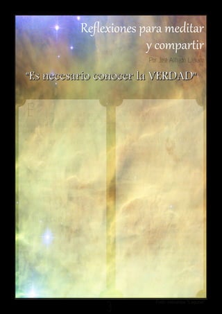 Por José Alfredo Lievano

   " Es n e c e s a r i o c o n o c e r l a V ER D AD "

   E         l conocimiento de Dios no se
adquiere por medio de horas intensas de
                                                       Quien tiene la sana doctrina es nuestro
                                                       Señor Jesucristo, la única revelación de
estudio intelectual, sino a través de la               Dios al mundo
experiencia personal que se tiene con él

 ¿Cómo se logra tal experiencia?                       Entonces...¿Quieres conocer la
                                                       verdad?Permite que sea el Espíritu
Se logra por medio de la reflexión de Su               Santo quien te la muestre a medida que te
Palabra y además, con una intensa relación             expongas a la reflexión intensa de la
por medio de Jesucristo. Son dos cosas que             Palabra de Dios. El problema de muchos
no pueden separarse una de la otra. Su                 cristianos es que “leemos” o “estudiamos”
resultado es evidente, pues nos liberamos              la Palabra de Dios, pero no la
de las aparentes verdades reflejadas en                reflexionamos con una mente sometida al
teorías o doctrinas humanas. Nuestro                   Espíritu Santo, siempre ponemos de por
Señor Jesucristo dijo: "Y conoceréis la verdad;
                                                       medio nuestras razones “teológicas” o
y la verdad os hará libres." Juan 8:32.
                                                       tradiciones religiosas. Es necesario
        ¿Quién es la verdad?                           acomodar “lo espiritual, a lo espiritual” así
                                                       como lo dijo el apóstol Pablo
    La verdad es Cristo.                               "Y nosotros no hemos recibido el espíritu del
                                                       mundo, sino el Espíritu que proviene de Dios,
El mismo lo aseguró con claridad. No                   para que sepamos lo que Dios nos ha concedido,
existe otra opción: "Yo soy el camino, la verdad       lo cual también hablamos, no con palabras
y la vida; nadie viene al Padre, sino por mí."         enseñadas por sabiduría humana, sino con las que
Juan 14:6                                              enseña el Espíritu, acomodando lo espiritual a lo
No me explico la razón de tantas “peleas”              espiritual. Pero el hombre natural no percibe las
entre las diversas denominaciones                      cosas que son del Espíritu de Dios, porque para él
cristianas que quieren proclamar que son               son locura, y no las puede entender, porque se han
las poseedoras de toda la verdad, y que las            de discernir espiritualmente."
demás están en el error. Cada quien                                                 1Corintios 2:12-14.
defiende “su verdad” a capa y espada.
 Todos dicen tener la razón.



                                                   3
                                                                             Foto: nebulosa "Laguna"
 