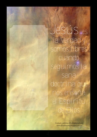No se puede “comprender” la verdad
bajo la perspectiva racional, es necesario
digerirla con el Espíritu Santo. Hacerlo te
garantiza estar en “la postura” correcta.
                                                        Jesús es
Dios jamás te enseñará                                   la Verdad y
 el error o la mentira.
A medida que intensifiques tu relación con
                                                        somos libres
                                                            cuando
él, tu mente se verá sometida a su acción
sobrenatural e iluminadora. Nunca te
dejará inconclusa ni confusa su enseñanza.
Te dirá de forma completa y satisfecha
todo cuanto debes saber, practicar y
transmitir. Nuestro Señor Jesucristo dice:              seguimos la
"Yo soy la luz del mundo; el que me sigue, no
andará en tinieblas, sino que tendrá la luz de la
vida." Juan 8:12                                             sana
Seguir a Cristo, es tener convicciones
claras y firmes en sus palabras...                      doctrina que
Seguir a Cristo, es no desviarse de sus
preceptos aunque todos hagan o enseñen
lo contrario.                                            nos enseña
Seguir a Cristo, es transmitir fielmente sus
palabras a los que viven en la oscuridad.
                                                         el Espíritu
                                                           de Dios


                                                    4
 