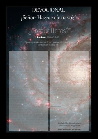 Por Helen Rubí

                    "¿Porque lloras?"
                                  L e c tu r a : M a t e o 5 . 1 - 1 2

                 “Bienaventurados los que lloran, porque ellos recibirán
                               c o n s o la c ió n ” M a t e o 5 . 5




J          esús se dirige a una multitud desde
           lo alto de un monte. Allí predica el
                                                       Son bienaventurados aquellos que van
                                                       sembrando la semilla del evangelio con
conocido Sermón del Monte, que contiene la             lágrimas, porque el mundo los rechaza y los
enseñanza más hermosa sobre la razón de                injuria.Jesús nunca lloró motivado por
ser del hombre sobre la tierra.                        sentimientos egoístas, siempre sus lágrimas
“Bienaventurados los que lloran, porque ellos          eran causadas por la ceguera espiritual de las
recibirán consolación.” Todos aquellos                 gentes que se movían alrededor suyo.
quebrantados de corazón, los afligidos, los
enlutados, los infelices. (Is. 61:2).                  Puede ser que tú que ahora estás leyendo
No los que lloran por causa de sus errores, ni         estas líneas te encuentres en una situación en
los egoístas que lloran cuando no son amados,          la que las lágrimas estén a flor de piel. La
ni los ricos que lloran cuando pierden sus             pregunta sería: ¿Por qué lloras? Si tu llanto
riquezas, ni los que lloran por impotencia.            es provocado por razones egoístas o por tus
Son bienaventurados, o doblemente dichosos,            errores, seca tus lágrimas, clama a Dios por
los que lloran cuando sienten vergüenza de             perdón y por misericordia, Él es fiel para
sus pecados y se arrepienten.                          perdonarte. Tu arrepentimiento subirá al
Los que lloran cuando se dan cuenta del poco           Trono de la Gracia y el Señor te consolará y te
bien que han hecho en la vida y del mal que            devolverá la paz.
han      causado      a los        demás. Son
bienaventurados los que lloran por las                 Reflexión: Cuando del alma brotan
injusticias que se cometen contra los pobres y
los oprimidos. Los que lloran por la
                                                       las lágrimas del arrepentimiento y
corrupción que destruye a los pueblos. Los que         del dolor provocado por las
lloran por el pueblo que se pierde en la               injusticias, Dios está ahí para
idolatría, los vicios y toda clase de                  consolarnos.
inmoralidad. Son bienaventurados los que
lloran cuando su alma se conmueve ante el
que sufre, ante el necesitado, ante el
desamparado.
                                                                    Foto: nebulosa en espiral


                                                  5
 