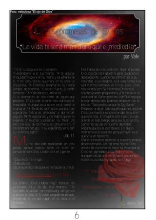Foto: nebulosa "El ojo de Dios"




                 Las promesas de Dios
       "La vida te será más clara que el mediodía"
                                                                                   por Vale

   "13 Si tú dispusieres tu corazón,                Nos habla de una condición: dejar el pecado.
  Y extendieres a él tus manos; 14 Si alguna        Dios nos da libre albedrío para obedecerle o
  iniquidad hubiere en tu mano, y la echares de     desobedecerle. Cuando nos sometemos a Su
  ti, Y no consintieres que more en tu casa la      Voluntad, a Su Palabra, a la vida Santa a la
  injusticia, 15 Entonces levantarás tu rostro      cual fuimos llamados en Cristo Jesús...Dios
  limpio de mancha, Y serás fuerte, y nada          nos bendice con Su Hermosa Presencia.
  temerás; 16 Y olvidarás tu miseria,               Muchos pueden preguntarse ¿Pero cual es la
  O te acordarás de ella como de aguas que          voluntad del Señor para mi vida?No hay que
  pasaron. 17 La vida te será más clara que el      buscar demasiado, podemos empezar con lo
  mediodía; Aunque oscureciere, será como la        básico: "Sed santos porque Y Soy Santo".
                                                                                o
  mañana. 18 Tendrás confianza, porque hay          Empezar a dejar todo aquello que nos aleja de
  esperanza; Mirarás alrededor, y dormirás          Dios, que nuestra conciencia sabe muy bien
  seguro. 19 Te acostarás, y no habrá quien te      que está mal. Entregarle a El nuestra vida,
  espante; Y muchos suplicarán tu favor. 20         orando en todo tiempo para que Su Espíritu
  Pero los ojos de los malos se consumirán, Y       Santo nos ayude en nuestra debilidad.
  no tendrán refugio; Y su esperanza será dar       Rogarle que quite esos deseos. En algún
  su último suspiro."                               momento ellos cesarán porque mayor es el
                                       Job 11       que Vive en Nosotros.

  M        e he deleitado meditando en este
  pasaje porque explica como es estar en
                                                    Morir a nosotros mismos, a nuestros propios
                                                    deseos carnales. Un legítimo hijo de Dios,
                                                    anhela fervientemente hacer la Voluntad de
  comunión con Dios. Lo dividiré en 3 partes:       Dios, ser agradable a Su Padre y Señor,
                                                    aunque más de una vez tropiece, ese anhelo
  1)Sumisión‐Entrega                                está en su corazón grabado con fuego.
  2)Bendición
  3)La esperanza de quienes rechazan a Cristo
                                                      "Porque en Cristo Jesús ni la
  1)Sumisión‐ Entrega (v. 13‐14):
                                                           circuncisión vale algo, ni la
  La Biblia "Dios Habla Hoy" traduce los
  versículos 13 y 14 de esta manera: "13             incircunsición, sino la fe que obra por
  Decídete a actuar con rectitud,y dirige tus
  súplicas a Dios.14 Si estás cargado de pecado,                      el amor"
  aléjalo de ti; no des lugar en tu casa a la
  maldad. "                                                                      Gálatas 5.6


                                                6
 