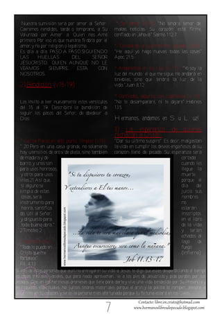 Nuestra sumisión será por amor al Señor.             * Sin temor (v.15): "No tendrá temor de
  Caeremos rendidos, tarde o temprano, a Su            malas noticias. Su corazón está firme,
  Voluntad por Amor a Quien nos Amó                    confiado en Jehová" Salmo 112.7
  primero. Por eso es que nuestra fe obra por el
  amor, y no por religión o legalismo.                 * Olvidarás el sufrimiento pasado (v.16):
  Es día a día. PASO A PASO.SIGUIENDO                  "He aquí yo hago nuevas todas las cosas"
  LAS      HUELLAS            DEL       SEÑOR          Apoc. 21.5
  JESUCRISTO, QUIEN AUNQUE NO LE
  VEAMOS         SIEMPRE         ESTA      CON         * Andaremos en Su Luz (v. 17): "Y soy la
                                                                                            o
  NOSOTROS.                                            luz del mundo; el que me sigue, no andará en
                                                       tinieblas, sino que tendrá la luz de la
  2)Bendición (v.15‐19):                               vida."Juan 8.12

                                                       * Confiados, seguros, con esperanza (v. 18):
  Los invito a leer nuevamente estos versículos        "No te desampararé, ni te dejaré" Hebreos
  del 15 al 19. Describiré la bendición de             13.5
  seguir los pasos del Señor, de obedecer a
  Dios:                                                Hermanos, andemos en Su Luz!
                                                       3) La esperanza                  de quienes
                                                       rechazan a Cristo:
  * Con la frente en alto, puros, limpios (v.15):      "Dar su último suspiro". Es decir, malgastan
  " 20 Pero en una casa grande, no solamente           la vida en cumplir los deseos engañosos de su
  hay utensilios de oro y de plata, sino también       corazón lleno de pecado. Su esperanza será
  de madera y de                                                                          cortada
  barro;y unos son                                                                        cuando les
  para usos honrosos,                                                                     llegue la
  y otros para usos                                                                       muerte
  viles.21 Así que,                                                                       porque el
   si alguno se                                                                           día     del
  limpia de estas                                                                         juicio sus
   cosas, será                                                                            nombres
  instrumento para                                                                        no
   honra, santifica                                                                       estarán
  do, útil al Señor,                                                                      inscriptos
  y dispuesto para                                                                        en el libro
   toda buena obra."                                                                      de la vida
  2Timoteo 2                                                                              y serán
                                                                                          echados al
  * Fuertes (v.15):                                                                       lago     de
  "Todo lo puedo en                                                                       fuego
  Cristo que me                                                                           (infierno)
  fortalece"
  Fil. 4.13
Si eres de estas personas que aún no entregaron su vida a Jesús, te digo que estás desperdiciando el tiempo
en . cosas triviales, vanales, que para nada aprovechan. Ve a los pies de Jesucristo y pide perdón por tus
pecados. Cree en las hermosas promesas que tiene para darte y vive una vida bendecida por Su Presencia y
en riquezas espirituales. No juntes tesoros materiales porque el orín y la polilla lo rompen, atesora a
Jesucristo en tu corazon y serás la persona más afortunada porque tu fortuna estará en los Cielos.


                                                  7
 