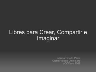 Libres para Crear, Compartir e Imaginar Juliana Rincón Parra Global Voices Online.org aCCCeso 2009 