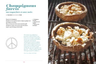 56 57
Champignons
farcis
au roquefort et aux noix
 4 champignons
Portobello
 1 beau morceau de
roquefort
 1 dizaine de noix
décortiquées
Équeutez les champignons.
Remplissez-les de roquefort émietté et disposez quelques noix
décortiquées sur le dessus.
Placez ces farcis sur le côté le moins chaud de la grille
du barbecue et laissez cuire environ cinq à dix minutes,
jusqu’à ce que le fromage soit bien fondu.
pour 2 personnes Temps de préparation 15 min
Il le ramène (un sandwich au
pastrami) à table où Hank et moi
étions assis, le mange et repart pour
revenir avec un morceau de baklava.
Un peu plus tard, il prend
subrepticement un pot de confiture
et une cuillère du plan de travail et
dévore toute la confiture qu’il restait
(à peu près le tiers du pot). Hank
me dit, alors que nous regardions tous
deux Ed : « J’adore vraiment regarder
Ed manger quand il est défoncé. »
Sherri Cavan, Hippies of the Haight.
 