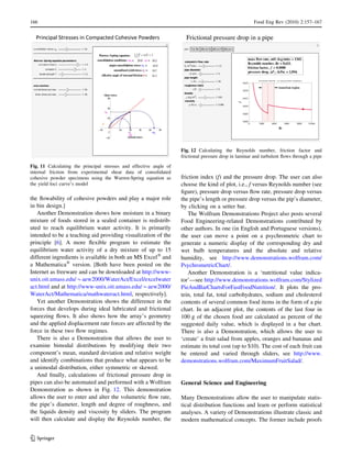 the ﬂowability of cohesive powders and play a major role
in bin design.]
Another Demonstration shows how moisture in a binary
mixture of foods stored in a sealed container is redistrib-
uted to reach equilibrium water activity. It is primarily
intended to be a teaching aid providing visualization of the
principle [6]. A more ﬂexible program to estimate the
equilibrium water activity of a dry mixture of up to 15
different ingredients is available in both an MS ExcelÒ
and
a MathematicaÒ
version. [Both have been posted on the
Internet as freeware and can be downloaded at http://www-
unix.oit.umass.edu/*aew2000/WaterAct/Excel/excelwater
act.html and at http://www-unix.oit.umass.edu/*aew2000/
WaterAct/Mathematica/mathwateract.html, respectively].
Yet another Demonstration shows the difference in the
forces that develops during ideal lubricated and frictional
squeezing ﬂows. It also shows how the array’s geometry
and the applied displacement rate forces are affected by the
force in these two ﬂow regimes.
There is also a Demonstration that allows the user to
examine bimodal distributions by modifying their two
component’s mean, standard deviation and relative weight
and identify combinations that produce what appears to be
a unimodal distribution, either symmetric or skewed.
And ﬁnally, calculations of frictional pressure drop in
pipes can also be automated and performed with a Wolfram
Demonstration as shown in Fig. 12. This demonstration
allows the user to enter and alter the volumetric ﬂow rate,
the pipe’s diameter, length and degree of roughness, and
the liquids density and viscosity by sliders. The program
will then calculate and display the Reynolds number, the
friction index (f) and the pressure drop. The user can also
choose the kind of plot, i.e., f versus Reynolds number (see
ﬁgure), pressure drop versus ﬂow rate, pressure drop versus
the pipe’s length or pressure drop versus the pip’s diameter,
by clicking on a setter bar.
The Wolfram Demonstrations Project also posts several
Food Engineering-related Demonstrations contributed by
other authors. In one (in English and Portuguese versions),
the user can move a point on a psychrometric chart to
generate a numeric display of the corresponding dry and
wet bulb temperatures and the absolute and relative
humidity, see http://www.demonstrations.wolfram.com/
PsychrometricChart/.
Another Demonstration is a ‘nutritional value indica-
tor’—see http://www.demonstrations.wolfram.com/Stylized
PieAndBarChartsForFastFoodNutrition/. It plots the pro-
tein, total fat, total carbohydrates, sodium and cholesterol
contents of several common food items in the form of a pie
chart. In an adjacent plot, the contents of the last four in
100 g of the chosen food are calculated as percent of the
suggested daily value, which is displayed in a bar chart.
There is also a Demonstration, which allows the user to
‘create’ a fruit salad from apples, oranges and bananas and
estimate its total cost (up to $10). The cost of each fruit can
be entered and varied through sliders, see http://www.
demonstrations.wolfram.com/MaximumFruitSalad/.
General Science and Engineering
Many Demonstrations allow the user to manipulate statis-
tical distribution functions and learn or perform statistical
analyses. A variety of Demonstrations illustrate classic and
modern mathematical concepts. The former include proofs
Fig. 11 Calculating the principal stresses and effective angle of
internal friction from experimental shear data of consolidated
cohesive powder specimens using the Warren-Spring equation as
the yield loci curve’s model
Fig. 12 Calculating the Reynolds number, friction factor and
frictional pressure drop in laminar and turbulent ﬂows through a pipe
166 Food Eng Rev (2010) 2:157–167
123
 