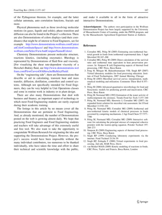 of the Pythagorean theorem, for example, and the latter
cellular automata, auto correlation functions, fractals and
more.
Physical phenomena such as those involving molecular
motions (in gases, liquids and solids), phase transition and
diffusion can also be found in the Project’s collection. There
are also Demonstrations of colors displays (and their coor-
dinates) that might be of interest to Food Engineers, see for
example http://www.demonstrations.wolfram.com/Cartesi
anColorCoordinateSpaces/ and http://www.demonstrations.
wolfram.com/SelectViewAndCompareNamedColors/.
Chemistry Demonstrations present molecular structure,
reactions kinetics, (including enzymatic). Rheology is
represented by Demonstrations of ﬂuid ﬂow and viscosity.
[For visualizing the shear rate-dependent viscosity of a
Herschel–Bukley ﬂuid, see http://www.demonstrations.wol
fram.com/FlowCurvesOfAHerschelBulkleyFluid/.
On the ‘‘engineering side’’, there are Demonstrations that
describe or aid in calculating, transient heat and mass
transfer, diffusion, distillation, controllers and control sys-
tems. Although not speciﬁcally intended for Food Engi-
neers, they can be very helpful in Unit Operations classes
and some in routine work in industry or in plant design.
There are also many Demonstrations that deal with
business and ﬁnance, an important aspect of technology to
which most Food Engineering students are rarely exposed
during their academic training.
The listings in this article by no means cover all the
Demonstrations that are pertinent to Food Engineering.
And, as already mentioned, the number of Demonstrations
posted on the web is growing almost daily. We hope that
practicing Food Engineers and Food Engineering students
and teachers will take advantage of this extremely useful
and free tool. We also want to take the opportunity to
congratulate Wolfram Research for originating the idea and
supporting the Demonstrations Project. However, the pro-
ject’s success would have been impossible without the
many individual contributors, too numerous to be thanked
individually, who have taken the time and effort to share
their technical and scientiﬁc knowledge with the public,
and make it available to all in the form of attractive
interactive Demonstrations.
Acknowledgments The authors own participation in the Wolfram
Demonstration Project has been largely supported by the University
of Massachusetts Center of Learning, under the PMYR program, and
by the Massachusetts Agricultural Experiment Station at Amherst.
References
1. Corradini MG, Peleg M (2005) Estimating non-isothermal bac-
terial growth in foods from isothermal experimental data. J Appl
Microbiol 99:187–200
2. Corradini MG, Peleg M (2009) Direct calculation of the survival
ratio and isothermal time equivalent in heat preservation pro-
cesses. In: Simpson R (ed) Engineering aspects of thermal food
processing. CRC Press, Boca Raton
3. Feng H, Morgan M, Balasubramaniam VM, Singh RP (2007)
Virtual laboratory modules for food processing education. Insti-
tute of Food Technologists, 2007 Annual Meeting, Chicago
4. Peleg M (2003) Microbial survival curves: interpretation, math-
ematical modeling and utilization. Comments Theor Biol 8:357–
387
5. Peleg M (2006) Advanced quantitative microbiology for food and
biosystems: models for predicting growth and inactivation. CRC
Press, Boca Raton
6. Peleg M, Normand MD (1992) Estimation of the water activity of
multicomponent dry mixtures. Trends Food Sci Tech 3:157–160
7. Peleg M, Normand MD, Horowitz J, Corradini MG (2007) An
expanded fermi solution for microbial risk assessment. Int J Food
Microbiol 113:92–101
8. Peleg M, Normand MD, Corradini MG (2009) Isothermal and
non-isothermal kinetic models of chemical processes in foods
governed by competing mechanisms. J Agr Food Chem 57:7377–
7386
9. Peleg M, Normand MD, Corradini MG (2009) Interactive soft-
ware for calculating the principal stresses of compacted cohesive
powders with the warren-spring equation. Powder Technol 197:
268–273
10. Simpson R (2009) Engineering aspects of thermal food process-
ing. CRC Press, Boca Raton
11. Singh RP (1999) Conducting laboratory experiments via the
internet. Food Technol 53:54–59
12. Singh RP, Erdogdu F (2008) Virtual experiments in food pro-
cessing, 2nd edn. RAR Press, Davis
13. van Boekel MAJS (2009) Kinetic modeling of reactions in foods.
CRC Press, Taylor and Francis, Boca Raton, London
Food Eng Rev (2010) 2:157–167 167
123
 