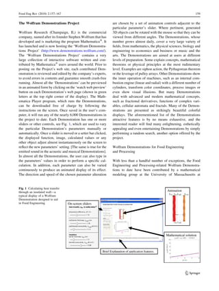 The Wolfram Demonstrations Project
Wolfram Research (Champaign, IL) is the commercial
company, named after its founder Stephen Wolfram that has
developed and is marketing the program MathematicaÒ
. It
has launched and is now hosting the ‘Wolfram Demonstra-
tions Project’ (http://www.demonstrations.wolfram.com/).
The ‘Wolfram Demonstrations Project’ contains a very
large collection of interactive software written and con-
tributed by MathematicaÒ
users around the world. Prior to
posting on the Project’s web site, each contributed Dem-
onstration is reviewed and edited by the company’s experts,
to avoid errors in contents and guarantee smooth crash-free
running. Almost all the ‘Demonstrations’ can be previewed
in an animated form by clicking on the ‘watch web preview’
button on each Demonstration’s web page (shown in green
letters at the top right corner of the display). The Math-
ematica Player program, which runs the Demonstrations,
can be downloaded free of charge by following the
instructions on the screen. Once saved in the user’s com-
puter, it will run any of the nearly 6,000 Demonstrations in
the project to date. Each Demonstration has one or more
sliders or other controls, see Fig. 1, which are used to vary
the particular Demonstration’s parameters manually or
automatically. Once a slider is moved or a setter bar clicked,
the displayed function, image, calculated values or any
other object adjust almost instantaneously on the screen to
reﬂect the new parameters’ setting. [The same is true for the
emitted sound in the acoustic and musical Demonstrations].
In almost all the Demonstrations, the user can also type in
the parameters’ values in order to perform a speciﬁc cal-
culation. In addition, each parameter can also be varied
continuously to produce an animated display of its effect.
The direction and speed of the chosen parameter alteration
are chosen by a set of animation controls adjacent to the
particular parameter’s slider. Where pertinent, generated
3D objects can be rotated with the mouse so that they can be
viewed from different angles. The Demonstrations, whose
number grows almost daily, cover a very large variety of
ﬁelds, from mathematics, the physical sciences, biology and
engineering to economics and business or music and the
arts. The Demonstrations are aimed at users at different
levels of preparation. Some explain concepts, mathematical
theorems or physical principles at the most rudimentary
level. Examples are siphon action, the Pythagorean theorem
or the leverage of pulley arrays. Other Demonstrations show
the inner operation of machines, such as an internal com-
bustion engine (linear and radial) with a different number of
cylinders, transform color coordinates, process images or
even show visual illusions. But many Demonstrations
deal with advanced and modern mathematical concepts,
such as fractional derivatives, functions of complex vari-
ables, cellular automata and fractals. Many of the Demon-
strations are presented as strikingly beautiful colorful
displays. The aforementioned list of the Demonstrations
attractive features is by no means exhaustive, and the
interested reader will ﬁnd many enlightening, esthetically
appealing and even entertaining Demonstrations by simply
performing a random search, another option offered by the
project.
Wolfram Demonstrations for Food Engineering
and Processing
With less than a handful number of exceptions, the Food
Engineering and Processing-related Wolfram Demonstra-
tions to date have been contributed by a mathematical
modeling group at the University of Massachusetts at
Fig. 1 Calculating heat transfer
through an insulated wall—a
typical display of a Wolfram
Demonstration designed to aid
in Food Engineering
Food Eng Rev (2010) 2:157–167 159
123
 