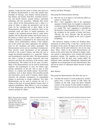 Amherst. At the time this article is written, they total over
40 different Demonstrations in areas that include basic
principles of rheology, mass balance, thermal properties,
heat balance and transfer, ﬂuid ﬂow, microbial inactiva-
tion and growth kinetics, general kinetics, particulate
technology and risk assessment. Although their layout
varies, almost all the Demonstrations have a slider or a
group of sliders to adjust the parameter(s) and set the
scales for the calculated plot or plots. Many of the
Demonstrations also display the numerical values of the
calculated result and those of related parameters. An
example is the calculated pressure drop in a pipe shown
together with the Reynolds number and friction factor or
the surface to volume ratio of a cube or sphere of a given
length or diameter accompanied by the actual areas and
volumes. Every demonstration contains a brief explana-
tion of the system and, where appropriate, the equations
used for the calculation and plot(s) generation. The
Demonstrations can be used as a teaching or learning tool.
They provide visual presentation of the principles
involved or the system’s features and allow the user to
change the pertinent parameters in a ‘game-like’ fashion
and instantaneously watch the effect. The Demonstrations
also allow a teacher to compose homework and exam
questions and check the correctness of the answers, again
instantaneously. The student can do the same, of course.
Many of the Demonstrations can be used by professional
engineers and technologists to carry out routine engi-
neering calculations on the job, such as mass or heat
balance, in a speedy and reliable manner. Several Dem-
onstrations, such as those dealing with microbial growth
and inactivation, can be used to examine, almost instan-
taneously, the potential consequences of contemplated
changes in processing or storage conditions. Two other
Demonstrations can be used to estimate the risk of a
mishap on the basis of existing Quality Control charts or
subjective probabilities. What follows is a list of examples
of Food Engineering and Processing Wolfram Demon-
strations grouped by subject.
General and Basic Principles
This group has Demonstrations showing:
(a) How the size of an object or size reduction affects its
surface to volume ratio.
(b) How a line’s jaggedness (that of the mechanical
signature of brittle foods, for example) is affected by
resolution using the Mandelbrot–Weierstrass function
as a model. The ‘‘true’’ jaggedness is controlled by
this function’s fractal dimension Df (1 B Df  2), and
the resolution by the number of points and terms.
‘Moving’ the curve illustrates that the perceived
jaggedness does not depend on the curve’s general
morphology.
The interactive displays of these two Wolfram Dem-
onstrations are shown in Fig. 2. Like Fig. 1 and the rest of
the ﬁgures in this article, the ﬁgure only shows the layout
of the sliders and the plots themselves, but not the snap-
shots. These, which in the actual Demonstrations are
shown on the screen below the interactive display, repre-
sent typical or representative cases created with selected
parameters settings. The snapshots are followed by an
explanation of how the plots were created and/or the
displayed values calculated. Although the explanation and
snapshots are an integral part of every Demonstration, they
will not be shown in subsequent ﬁgures because of space
limitations.
Mass Balance
This group has Demonstrations that allow the user to:
(a) Calculate the amount of cream produced by centrifu-
gation from a chosen amount of milk where the
variables are the milk, cream and skim’s butterfat
contents or the amount of milk needed to produce a
chosen amount of cream having the chosen butterfat
content.
Fig. 2 Demonstrations showing
how the surface area to volume
ratio changes with size
reduction (left) and how a
ﬂuctuating signature’s apparent
jaggedness is affected by
resolution (right)
160 Food Eng Rev (2010) 2:157–167
123
 