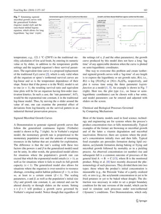 temperature, e.g., 121.1 °C (250°F) in the traditional ste-
rility calculation of low acid foods, by entering its numeric
value or by slider, in addition to the temperature proﬁle
settings and the targeted organism’s three survival param-
eters. The equivalent time curve is a proposed replacement
of the traditional F0(t) curve [2], which is only valid when
all the organism or spore’s isothermal survival curves are
log-linear and so is the temperature dependence of their
slope. Notice that if the power n in the WeLL model is set
to one (n = 1), the resulting survival ratio and equivalent
time plots will be for an organism having ﬁrst-order inac-
tivation kinetics. In such a case, the ‘rate parameter’, b(T),
would be the exponential rate constant, k in the traditional
log-linear model. Thus, by moving the n slider around the
value of one, one can examine the potential effect of
deviations from log-linearity on the survival pattern in an
industrial thermal preservation process.
Sigmoid Microbial Growth Curves
A Demonstration to generate sigmoid growth curves that
follow the generalized continuous logistic (Verhulst)
model is shown in Fig. 7 (right). As in Verhulst’s original
model, the momentary growth rate is proportional to the
momentary population size and the amount of remaining
resources in the habitat that are available for exploitation.
The difference is that the rate’s scaling with these two
factors (the powers a and b in the generalized model) need
not be unity. In other words, the generalized model allows
for situations where the population’s growth rate can
exceed that which the exponential model entails (a [ 1), as
well as for situations where it fails to reach its full growth
capacity (a  1). The generalized model also allows for
situations where the organism is over-sensitive to resource
shortage, crowding and/or habitat pollution (b [ 1), or less
so, at least to a certain extent (b  1). The scaling
parameters, a and b, as well as the population’s initial size
(N0) and growth rate constant, k, are entered and can be
altered directly or through sliders on the screen. Setting
a = b = 1 will produce a growth curve governed by
Verhulst’s original model. Notice though that regardless of
the settings (of a, b and the other parameters), the growth
curve produced by this model does not have a long ‘lag
time’ of any appreciable duration when the curve is plotted
on semi-logarithmic coordinates.
One way to overcome this problem and create isother-
mal sigmoid growth curves with a ‘lag-time’ of any length
is to express the logarithmic or net growth ratio, R(t), i.e.,
R(t) = log [N(t)/N0] or [N(t)-N0)]/N0, respectively, and
plot it versus time using the three parameter logistic
function as a model [1, 5]. An example is shown in Fig. 7
(right). Here too, the plot type (i.e., on linear or semi-
logarithmic coordinates) can be chosen with a bar setter,
and model parameters can be entered and adjusted with
sliders on the screen.
Chemical and Biological Processes Governed
by Competing Mechanisms
Most of the kinetic models used in food science, technol-
ogy and engineering are for systems where the process’s
product concentration rises or falls monotonically. Typical
examples of the former are browning or microbial growth
and of the latter a vitamin degradation and microbial
inactivation. However, there are systems where the prod-
uct’s concentration initially rises and then falls. Typical
food examples are peroxides formation during lipid oxi-
dation, acrylamide formation during baking or frying and
microbial growth followed by mortality as in a pickling
process. An observed concentration (or number) rise and
subsequent fall is a common outcome of processes of the
general kind A ? B ? C [13], where B is the monitored
product. Peleg et al. [8] have recently discussed the phe-
nomenology of such processes. They divided them into two
types: those where the product’s initial concentration is
measurable (e.g., the Peroxide Value of a partly oxidized
oil), or zero (e.g., the acrylamide concentration in yet to be
fried potatoes or yet to be baked wheat dough). The dis-
tinction was necessary in order to set a proper boundary
condition for the rate versions of the model, which can be
used to simulate such processes under non-isothermal
(‘dynamic’) conditions. Two Demonstrations, which only
Fig. 7 Simulating sigmoid
microbial growth curves with
the generalized Verhulst
(logistic) model (left) and the
ratio-based shifted logistic
equation, which allows for long
logarithmic ‘lag time’ (right)
Food Eng Rev (2010) 2:157–167 163
123
 