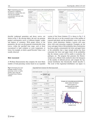 describe isothermal generation and decay curves, are
shown in Fig. 8. By moving sliders, the user can generate
peaked concentration curves of different heights, widths
and degrees of symmetry. With proper choice of the
parameters, the user can also generate monotonically rising
curves, within the speciﬁed time range, such as those
encountered in lipid oxidation at room temperature or
lower, for example, at which a peak Peroxide Value is not
usually observed.
Risk Assessment
A Wolfram Demonstration that computes the most likely
number of food poisoning victims based on an expanded
version of the Fermi Solution [7] is shown in Fig. 9. It
allows the user to set the assumed range of the number of
exposed individuals and the probability range of the main
factors, which determines whether a person will come
down with acute poisoning symptoms. Examples are the
lower and upper limits of the probability that a food portion
has been actually contaminated, the lower and upper limits
of the probability that a large enough portion has been
consumed, the lower and upper limits of the probability
that the immune system will be unable to neutralize the
pathogen, etc. The program that generates the Demon-
stration uses a Monte Carlo method to draw the histogram
of the number of affected persons and compute the log-
normal distribution that theoretically should describe it.
The mode of this lognormal distribution—see ﬁgure—is
Fig. 8 Simulating processes
governed by competing
mechanisms, starting from zero
and non-zero product
concentration (left and right,
respectively)
Fig. 9 Estimating the most
probable number of food
poisoning victims or faulty
product units using the
Expanded Fermi Solution
method
164 Food Eng Rev (2010) 2:157–167
123
 