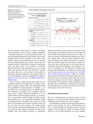 the best estimate of the number of victims. For random
‘guessed parameter values’ having a uniform distribution
(‘‘maximum ignorance’’), the most probable number can
also be calculated analytically with a formula. This result is
displayed below the one calculated by the Monte Carlo
method to show the agreement between the two estimates.
The same Demonstration can be used to assess the most
probable number of other kinds of mishaps by entering the
lower and upper limits of the number of potentially
affected units and of the probabilities of up to six major
factors that determine the risk. [An MS ExcelÒ
program
that allows the user to set the limits of the number of
potentially affected individuals or units and the ranges of
up to 29 probabilities can be downloaded free of charge at
http://www-unix.oit.umass.edu/*aew2000/FermiRisk/Fermi
RiskEst.html].
Figure 10 shows a Demonstration that enables the user
to simulate randomly ﬂuctuating entries in a quality control
(QC) or quality assurance (QA) chart and translate them
into a probability or future frequency of mishaps, i.e., of
too high or low exceeding the user’s set tolerance limits.
The simulations are based on the assumption that the
entries have a normal (Gaussian) distribution as is fre-
quently found in chemical analysis records, e.g., protein or
fat in a meat product, drained weight in canned or jarred
fruit segments, etc., or on a lognormal distribution, which
is frequently found in microbial count records [5]. In the
latter, the asymmetry arises because microbial counts can
be very large but never negative. The Demonstration
allows the user to choose the distribution type by clicking
on a setter bar and to adjust its parameters (mean or log-
arithmic mean and standard deviation or logarithmic
standard deviation) by moving sliders on the screen. In the
same manner, it also allows the user to set the upper and
lower bounds of the tolerance and the plot axes’ range. At
each new setting, the Demonstration generates and plots a
new random series with the chosen parameters, and it
counts and displays the number of entries that are above or
below the tolerance upper and lower limits, respectively,
which have been set by the user. It also displays the cor-
responding theoretical probabilities and calculated num-
bers for comparison. [A free MS ExcelÒ
program that
calculates the probabilities of exceeding ﬁve chosen limits
can be found at http://www-unix.oit.umass.edu/*aew2000/
MicCountProb/microbecounts.html. Unlike the Wolfram
Demonstration, this MS ExcelÒ
program allows the user to
paste his or her own record for analysis. Once the record is
entered, the program tests the entries’ independence and
the normality or log-normality of their distribution. It then
calculates the two distributions’ parameters and estimates
the probabilities that an entry will exceed any of the ﬁve
chosen upper limits of the tolerance.]
Miscellaneous Demonstrations
The list of Demonstrations of potential interest to Food
Engineers is not limited to those already discussed and is
continuously growing. Here are a few examples:
Food Engineers working on the storage and discharge of
cohesive food powders can ﬁnd a Demonstration—see
Fig. 11, which calculates the principal stresses in sheared
compacts and the Effective Angle of Internal Friction
(Peleg et al. [9]). [These parameters are used to quantify
Fig. 10 Estimating the
probability or frequency of
future problems from a
randomly ﬂuctuating Quality
Control record, using the normal
and lognormal distribution
functions
Food Eng Rev (2010) 2:157–167 165
123
 