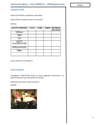 Libreta de Apoyo – Curso MERCA2 – 100Negocios.com                      Notas

OBSERVACIÓN

Utilizar los sentidos y registrarlos como datos

Ideal cuando no podemos hacer una encuesta

Ejemplo:




Esto lo veremos en el módulo 3




FOCUS GROUP

Investigación CUALITATIVA donde se hacen preguntas interactivas a un
grupo de personas que representan el mercado

Adecuado para probar nuevos productos
Ejemplo:




                                                                               3
 