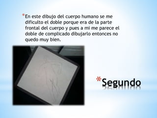 *Segundo
*En este dibujo del cuerpo humano se me
dificulto el doble porque era de la parte
frontal del cuerpo y pues a mi me parece el
doble de complicado dibujarlo entonces no
quedo muy bien.
 