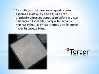 *Tercer
*Este dibujo a mi parecer no quedo como
esperaba pues que yo no soy una gran
dibujante entonces quedo algo deforme y con
bastantes dificultades porque tenia como
muchos músculos en las piernas y no le puede
hacer la cabeza bien.
 