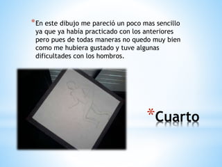 *Cuarto
*En este dibujo me pareció un poco mas sencillo
ya que ya había practicado con los anteriores
pero pues de todas maneras no quedo muy bien
como me hubiera gustado y tuve algunas
dificultades con los hombros.
 